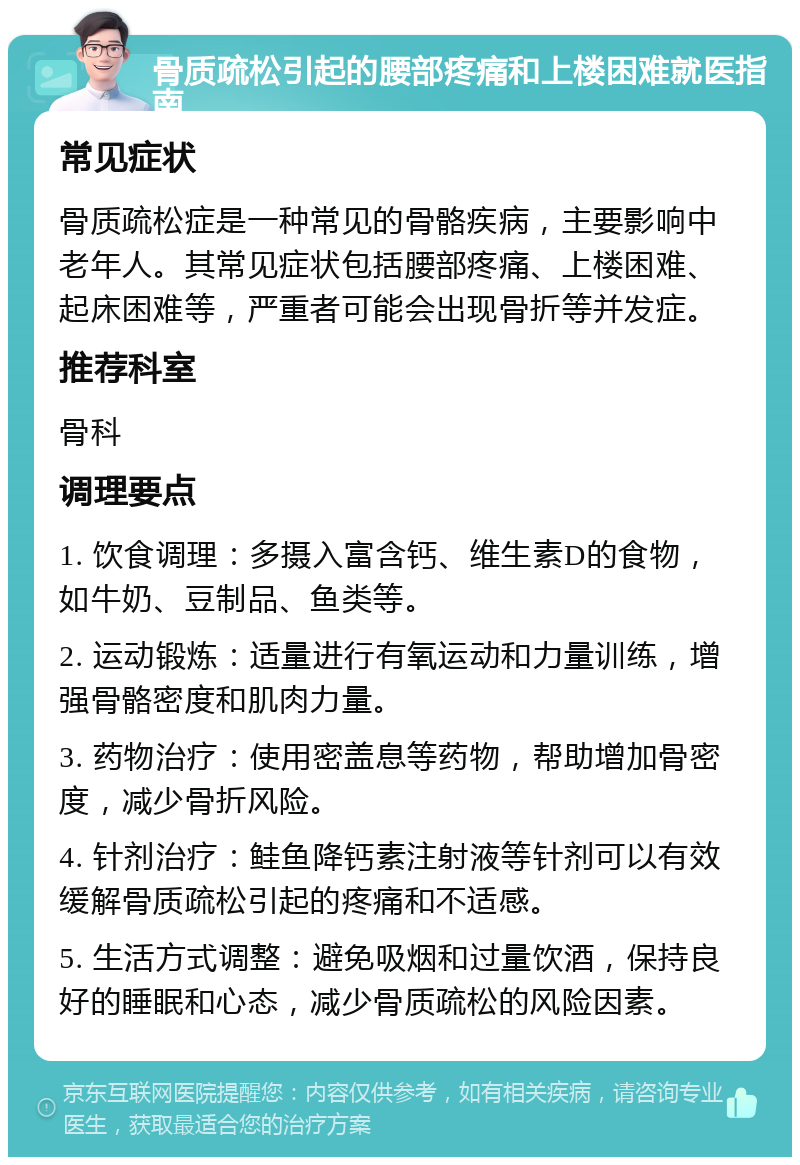 骨质疏松引起的腰部疼痛和上楼困难就医指南 常见症状 骨质疏松症是一种常见的骨骼疾病，主要影响中老年人。其常见症状包括腰部疼痛、上楼困难、起床困难等，严重者可能会出现骨折等并发症。 推荐科室 骨科 调理要点 1. 饮食调理：多摄入富含钙、维生素D的食物，如牛奶、豆制品、鱼类等。 2. 运动锻炼：适量进行有氧运动和力量训练，增强骨骼密度和肌肉力量。 3. 药物治疗：使用密盖息等药物，帮助增加骨密度，减少骨折风险。 4. 针剂治疗：鲑鱼降钙素注射液等针剂可以有效缓解骨质疏松引起的疼痛和不适感。 5. 生活方式调整：避免吸烟和过量饮酒，保持良好的睡眠和心态，减少骨质疏松的风险因素。