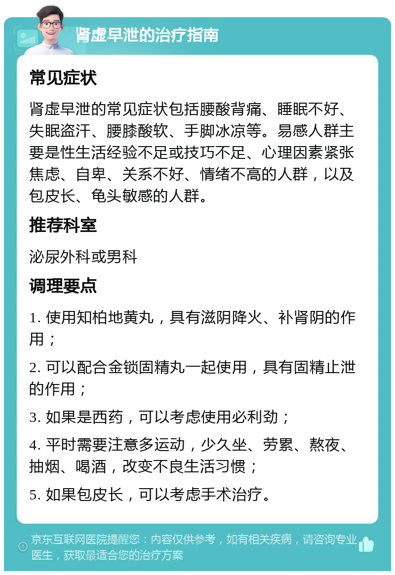 肾虚早泄的治疗指南 常见症状 肾虚早泄的常见症状包括腰酸背痛、睡眠不好、失眠盗汗、腰膝酸软、手脚冰凉等。易感人群主要是性生活经验不足或技巧不足、心理因素紧张焦虑、自卑、关系不好、情绪不高的人群，以及包皮长、龟头敏感的人群。 推荐科室 泌尿外科或男科 调理要点 1. 使用知柏地黄丸，具有滋阴降火、补肾阴的作用； 2. 可以配合金锁固精丸一起使用，具有固精止泄的作用； 3. 如果是西药，可以考虑使用必利劲； 4. 平时需要注意多运动，少久坐、劳累、熬夜、抽烟、喝酒，改变不良生活习惯； 5. 如果包皮长，可以考虑手术治疗。