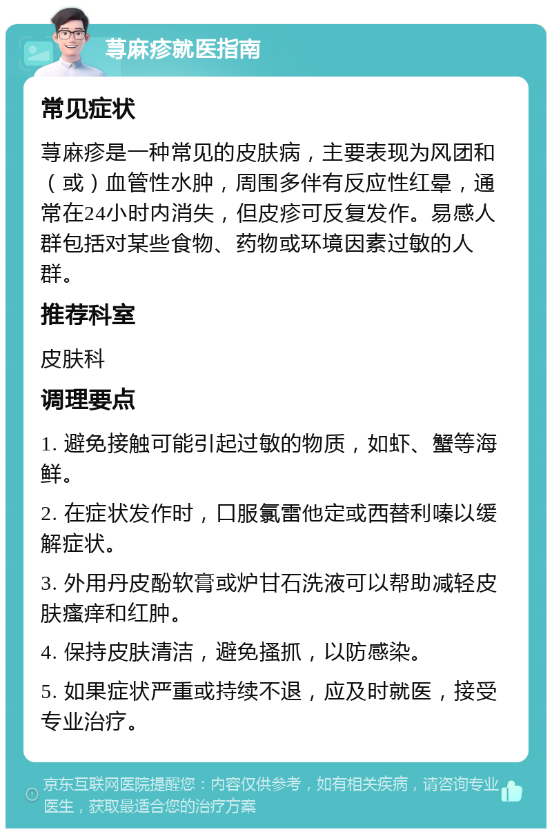 荨麻疹就医指南 常见症状 荨麻疹是一种常见的皮肤病，主要表现为风团和（或）血管性水肿，周围多伴有反应性红晕，通常在24小时内消失，但皮疹可反复发作。易感人群包括对某些食物、药物或环境因素过敏的人群。 推荐科室 皮肤科 调理要点 1. 避免接触可能引起过敏的物质，如虾、蟹等海鲜。 2. 在症状发作时，口服氯雷他定或西替利嗪以缓解症状。 3. 外用丹皮酚软膏或炉甘石洗液可以帮助减轻皮肤瘙痒和红肿。 4. 保持皮肤清洁，避免搔抓，以防感染。 5. 如果症状严重或持续不退，应及时就医，接受专业治疗。