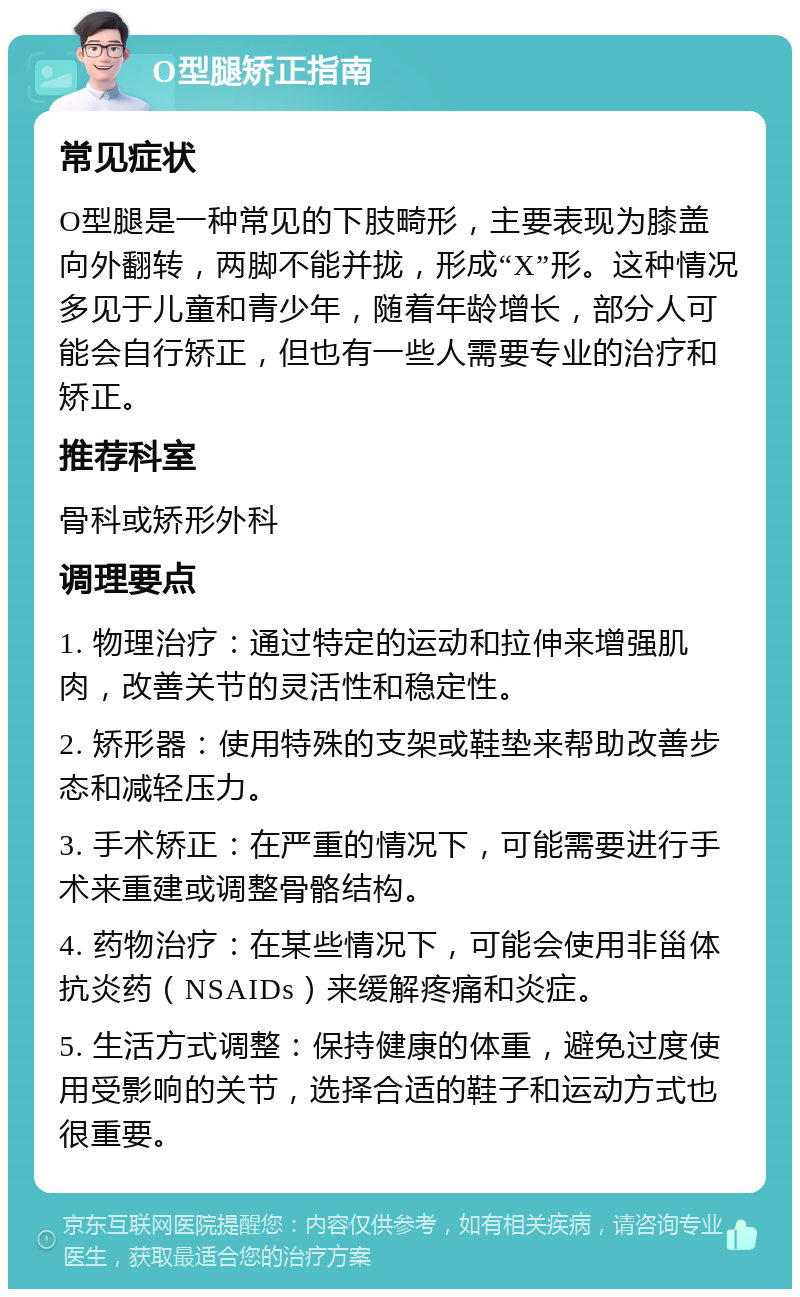 O型腿矫正指南 常见症状 O型腿是一种常见的下肢畸形，主要表现为膝盖向外翻转，两脚不能并拢，形成“X”形。这种情况多见于儿童和青少年，随着年龄增长，部分人可能会自行矫正，但也有一些人需要专业的治疗和矫正。 推荐科室 骨科或矫形外科 调理要点 1. 物理治疗：通过特定的运动和拉伸来增强肌肉，改善关节的灵活性和稳定性。 2. 矫形器：使用特殊的支架或鞋垫来帮助改善步态和减轻压力。 3. 手术矫正：在严重的情况下，可能需要进行手术来重建或调整骨骼结构。 4. 药物治疗：在某些情况下，可能会使用非甾体抗炎药（NSAIDs）来缓解疼痛和炎症。 5. 生活方式调整：保持健康的体重，避免过度使用受影响的关节，选择合适的鞋子和运动方式也很重要。