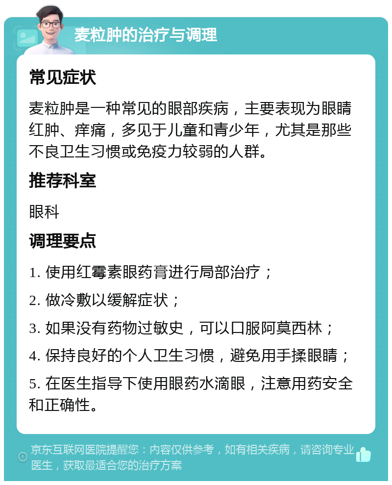 麦粒肿的治疗与调理 常见症状 麦粒肿是一种常见的眼部疾病，主要表现为眼睛红肿、痒痛，多见于儿童和青少年，尤其是那些不良卫生习惯或免疫力较弱的人群。 推荐科室 眼科 调理要点 1. 使用红霉素眼药膏进行局部治疗； 2. 做冷敷以缓解症状； 3. 如果没有药物过敏史，可以口服阿莫西林； 4. 保持良好的个人卫生习惯，避免用手揉眼睛； 5. 在医生指导下使用眼药水滴眼，注意用药安全和正确性。