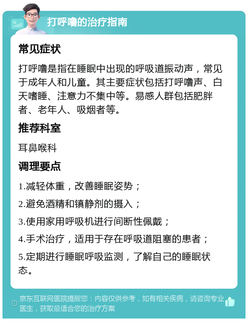 打呼噜的治疗指南 常见症状 打呼噜是指在睡眠中出现的呼吸道振动声，常见于成年人和儿童。其主要症状包括打呼噜声、白天嗜睡、注意力不集中等。易感人群包括肥胖者、老年人、吸烟者等。 推荐科室 耳鼻喉科 调理要点 1.减轻体重，改善睡眠姿势； 2.避免酒精和镇静剂的摄入； 3.使用家用呼吸机进行间断性佩戴； 4.手术治疗，适用于存在呼吸道阻塞的患者； 5.定期进行睡眠呼吸监测，了解自己的睡眠状态。