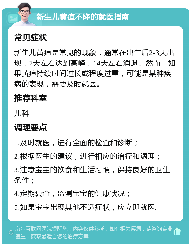 新生儿黄疸不降的就医指南 常见症状 新生儿黄疸是常见的现象，通常在出生后2-3天出现，7天左右达到高峰，14天左右消退。然而，如果黄疸持续时间过长或程度过重，可能是某种疾病的表现，需要及时就医。 推荐科室 儿科 调理要点 1.及时就医，进行全面的检查和诊断； 2.根据医生的建议，进行相应的治疗和调理； 3.注意宝宝的饮食和生活习惯，保持良好的卫生条件； 4.定期复查，监测宝宝的健康状况； 5.如果宝宝出现其他不适症状，应立即就医。