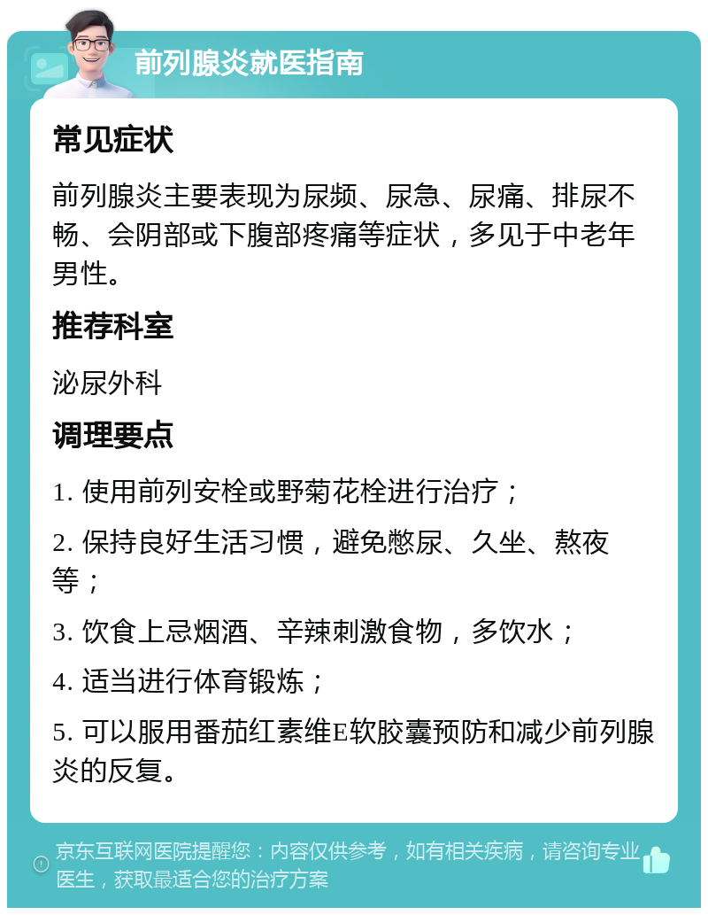 前列腺炎就医指南 常见症状 前列腺炎主要表现为尿频、尿急、尿痛、排尿不畅、会阴部或下腹部疼痛等症状，多见于中老年男性。 推荐科室 泌尿外科 调理要点 1. 使用前列安栓或野菊花栓进行治疗； 2. 保持良好生活习惯，避免憋尿、久坐、熬夜等； 3. 饮食上忌烟酒、辛辣刺激食物，多饮水； 4. 适当进行体育锻炼； 5. 可以服用番茄红素维E软胶囊预防和减少前列腺炎的反复。