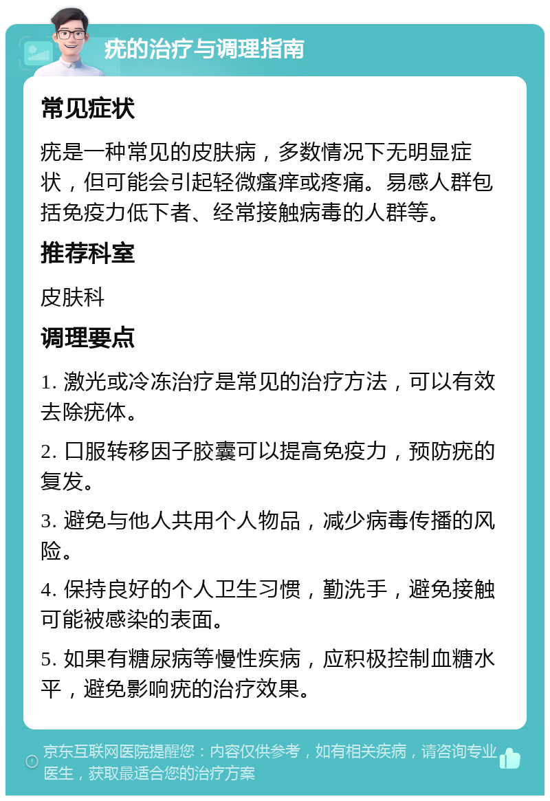 疣的治疗与调理指南 常见症状 疣是一种常见的皮肤病，多数情况下无明显症状，但可能会引起轻微瘙痒或疼痛。易感人群包括免疫力低下者、经常接触病毒的人群等。 推荐科室 皮肤科 调理要点 1. 激光或冷冻治疗是常见的治疗方法，可以有效去除疣体。 2. 口服转移因子胶囊可以提高免疫力，预防疣的复发。 3. 避免与他人共用个人物品，减少病毒传播的风险。 4. 保持良好的个人卫生习惯，勤洗手，避免接触可能被感染的表面。 5. 如果有糖尿病等慢性疾病，应积极控制血糖水平，避免影响疣的治疗效果。