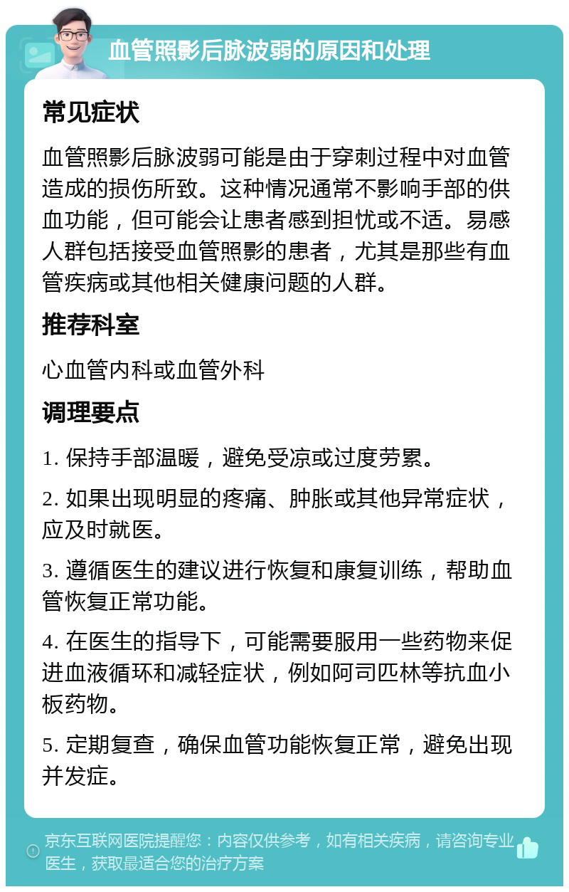 血管照影后脉波弱的原因和处理 常见症状 血管照影后脉波弱可能是由于穿刺过程中对血管造成的损伤所致。这种情况通常不影响手部的供血功能，但可能会让患者感到担忧或不适。易感人群包括接受血管照影的患者，尤其是那些有血管疾病或其他相关健康问题的人群。 推荐科室 心血管内科或血管外科 调理要点 1. 保持手部温暖，避免受凉或过度劳累。 2. 如果出现明显的疼痛、肿胀或其他异常症状，应及时就医。 3. 遵循医生的建议进行恢复和康复训练，帮助血管恢复正常功能。 4. 在医生的指导下，可能需要服用一些药物来促进血液循环和减轻症状，例如阿司匹林等抗血小板药物。 5. 定期复查，确保血管功能恢复正常，避免出现并发症。