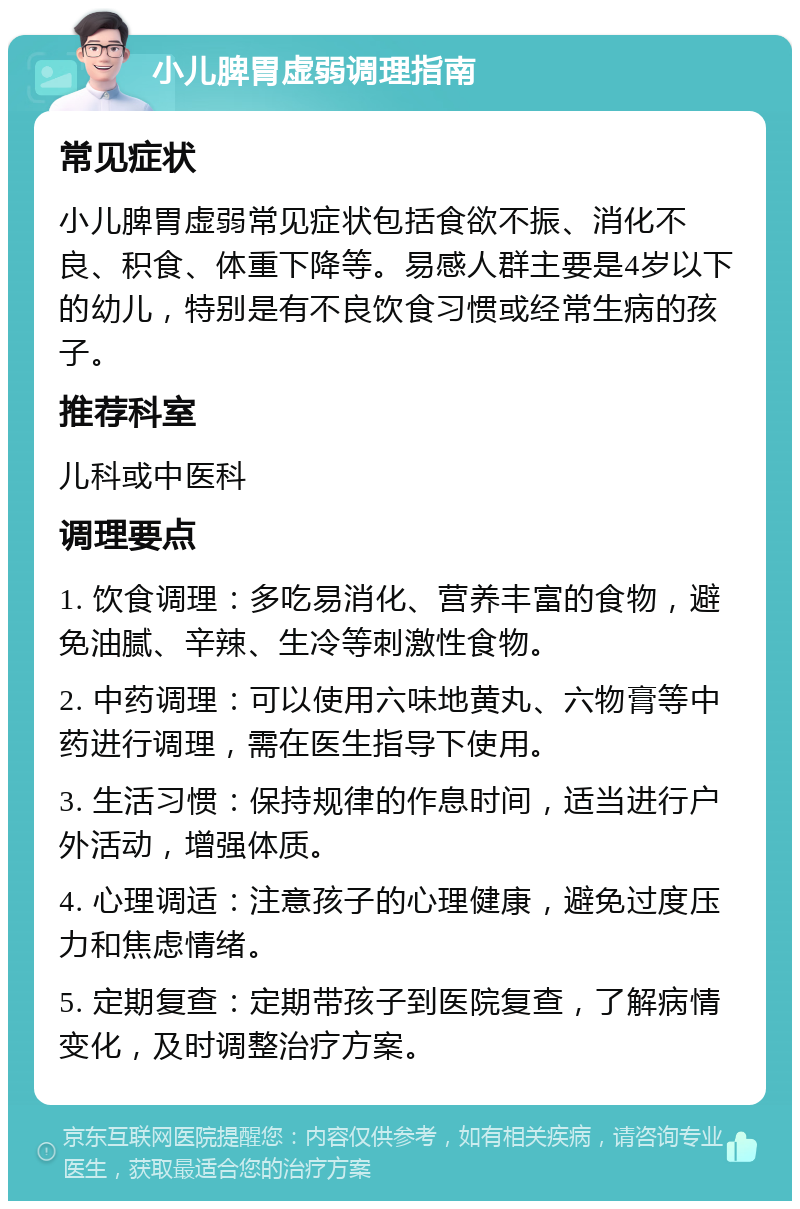 小儿脾胃虚弱调理指南 常见症状 小儿脾胃虚弱常见症状包括食欲不振、消化不良、积食、体重下降等。易感人群主要是4岁以下的幼儿，特别是有不良饮食习惯或经常生病的孩子。 推荐科室 儿科或中医科 调理要点 1. 饮食调理：多吃易消化、营养丰富的食物，避免油腻、辛辣、生冷等刺激性食物。 2. 中药调理：可以使用六味地黄丸、六物膏等中药进行调理，需在医生指导下使用。 3. 生活习惯：保持规律的作息时间，适当进行户外活动，增强体质。 4. 心理调适：注意孩子的心理健康，避免过度压力和焦虑情绪。 5. 定期复查：定期带孩子到医院复查，了解病情变化，及时调整治疗方案。