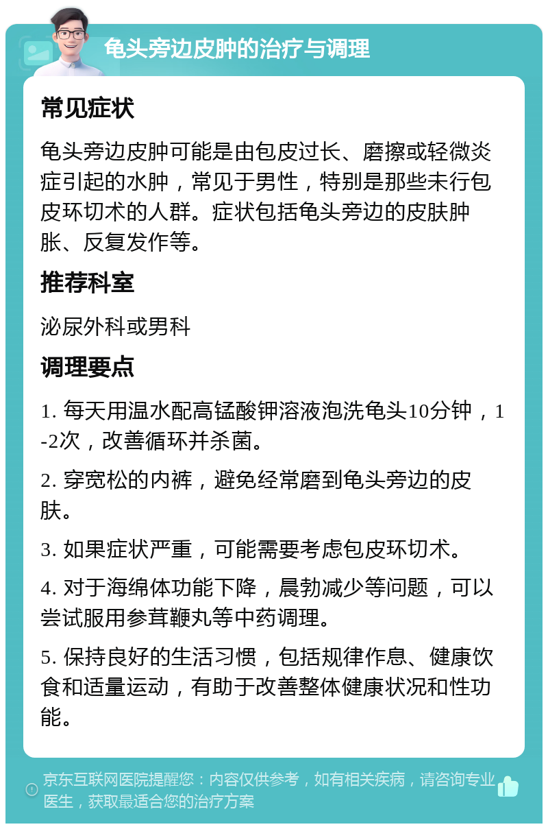 龟头旁边皮肿的治疗与调理 常见症状 龟头旁边皮肿可能是由包皮过长、磨擦或轻微炎症引起的水肿，常见于男性，特别是那些未行包皮环切术的人群。症状包括龟头旁边的皮肤肿胀、反复发作等。 推荐科室 泌尿外科或男科 调理要点 1. 每天用温水配高锰酸钾溶液泡洗龟头10分钟，1-2次，改善循环并杀菌。 2. 穿宽松的内裤，避免经常磨到龟头旁边的皮肤。 3. 如果症状严重，可能需要考虑包皮环切术。 4. 对于海绵体功能下降，晨勃减少等问题，可以尝试服用参茸鞭丸等中药调理。 5. 保持良好的生活习惯，包括规律作息、健康饮食和适量运动，有助于改善整体健康状况和性功能。