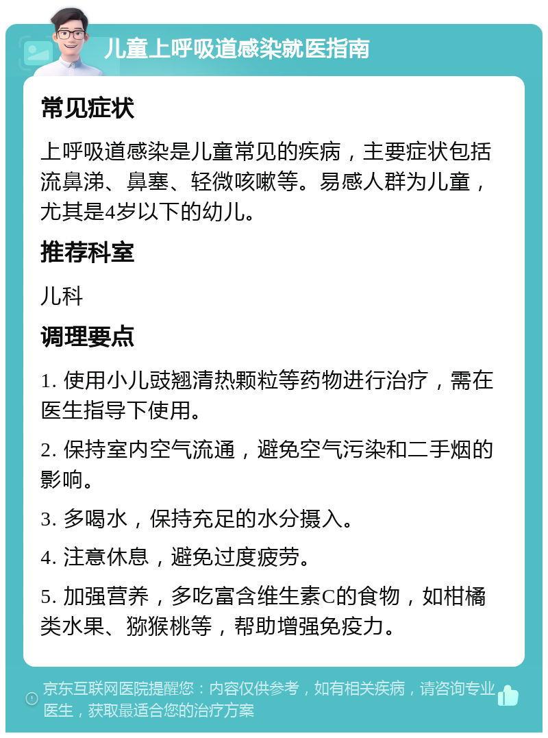 儿童上呼吸道感染就医指南 常见症状 上呼吸道感染是儿童常见的疾病，主要症状包括流鼻涕、鼻塞、轻微咳嗽等。易感人群为儿童，尤其是4岁以下的幼儿。 推荐科室 儿科 调理要点 1. 使用小儿豉翘清热颗粒等药物进行治疗，需在医生指导下使用。 2. 保持室内空气流通，避免空气污染和二手烟的影响。 3. 多喝水，保持充足的水分摄入。 4. 注意休息，避免过度疲劳。 5. 加强营养，多吃富含维生素C的食物，如柑橘类水果、猕猴桃等，帮助增强免疫力。