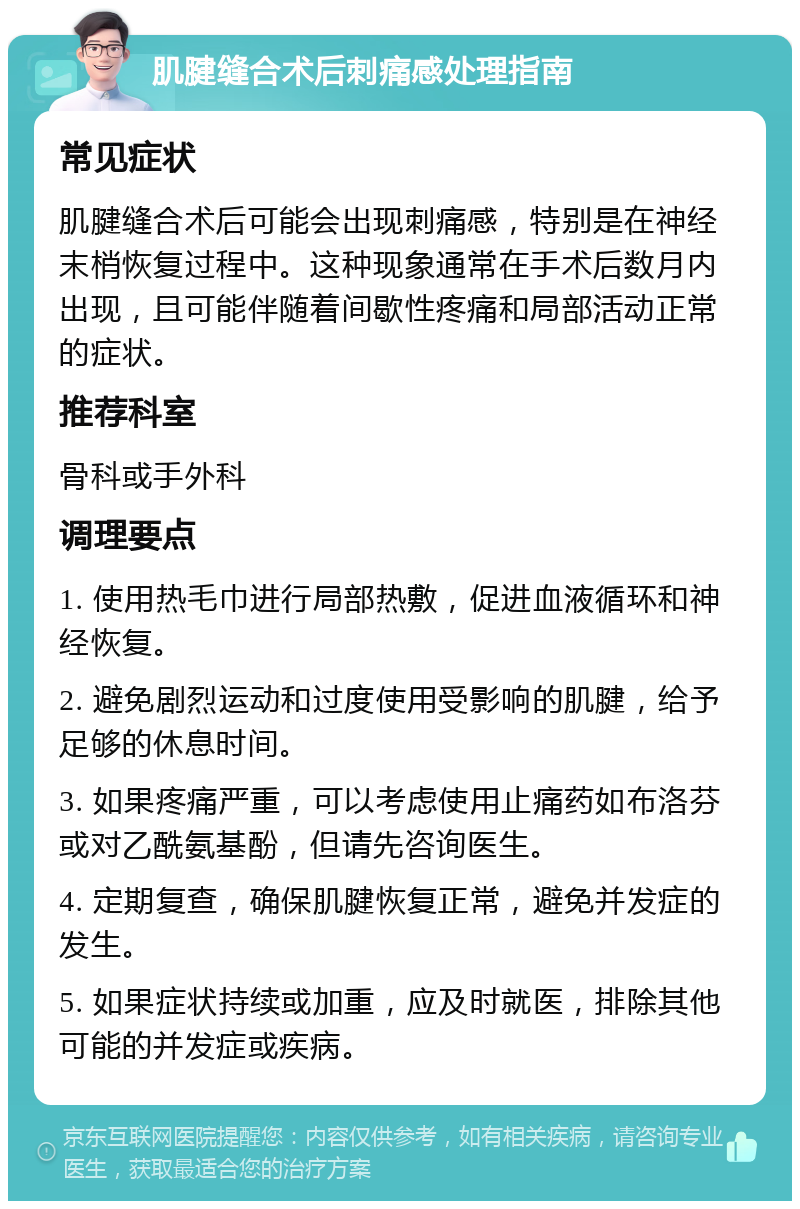 肌腱缝合术后刺痛感处理指南 常见症状 肌腱缝合术后可能会出现刺痛感，特别是在神经末梢恢复过程中。这种现象通常在手术后数月内出现，且可能伴随着间歇性疼痛和局部活动正常的症状。 推荐科室 骨科或手外科 调理要点 1. 使用热毛巾进行局部热敷，促进血液循环和神经恢复。 2. 避免剧烈运动和过度使用受影响的肌腱，给予足够的休息时间。 3. 如果疼痛严重，可以考虑使用止痛药如布洛芬或对乙酰氨基酚，但请先咨询医生。 4. 定期复查，确保肌腱恢复正常，避免并发症的发生。 5. 如果症状持续或加重，应及时就医，排除其他可能的并发症或疾病。