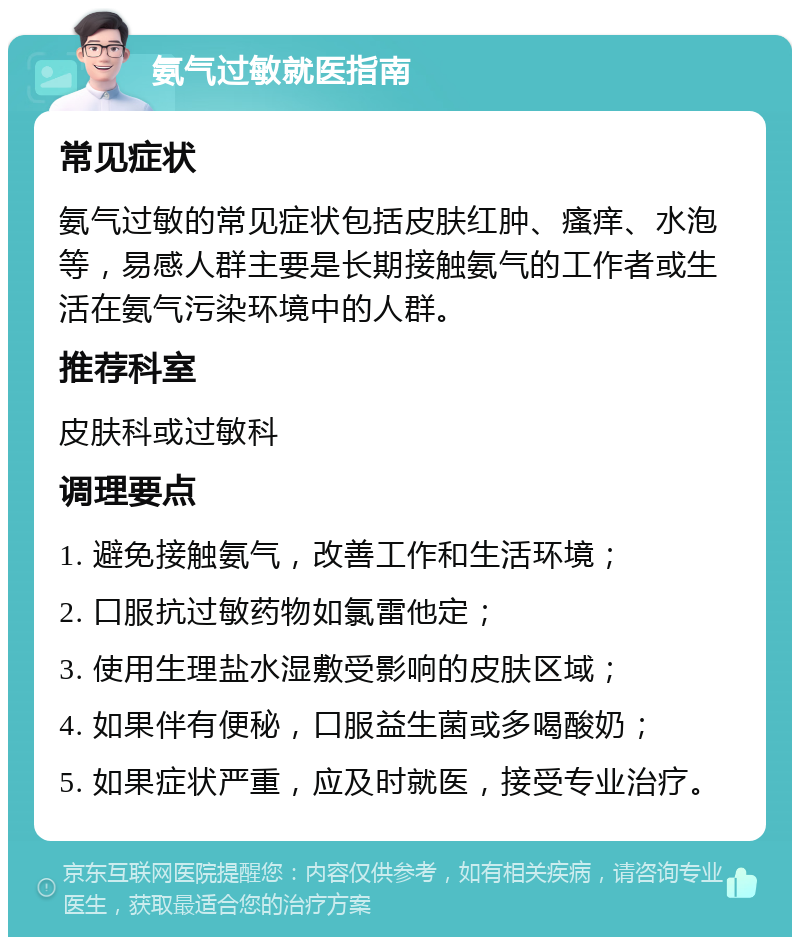 氨气过敏就医指南 常见症状 氨气过敏的常见症状包括皮肤红肿、瘙痒、水泡等，易感人群主要是长期接触氨气的工作者或生活在氨气污染环境中的人群。 推荐科室 皮肤科或过敏科 调理要点 1. 避免接触氨气，改善工作和生活环境； 2. 口服抗过敏药物如氯雷他定； 3. 使用生理盐水湿敷受影响的皮肤区域； 4. 如果伴有便秘，口服益生菌或多喝酸奶； 5. 如果症状严重，应及时就医，接受专业治疗。