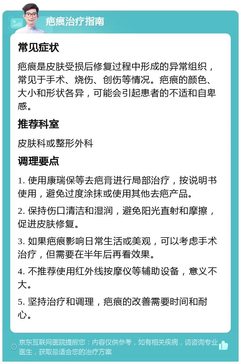 疤痕治疗指南 常见症状 疤痕是皮肤受损后修复过程中形成的异常组织，常见于手术、烧伤、创伤等情况。疤痕的颜色、大小和形状各异，可能会引起患者的不适和自卑感。 推荐科室 皮肤科或整形外科 调理要点 1. 使用康瑞保等去疤膏进行局部治疗，按说明书使用，避免过度涂抹或使用其他去疤产品。 2. 保持伤口清洁和湿润，避免阳光直射和摩擦，促进皮肤修复。 3. 如果疤痕影响日常生活或美观，可以考虑手术治疗，但需要在半年后再看效果。 4. 不推荐使用红外线按摩仪等辅助设备，意义不大。 5. 坚持治疗和调理，疤痕的改善需要时间和耐心。