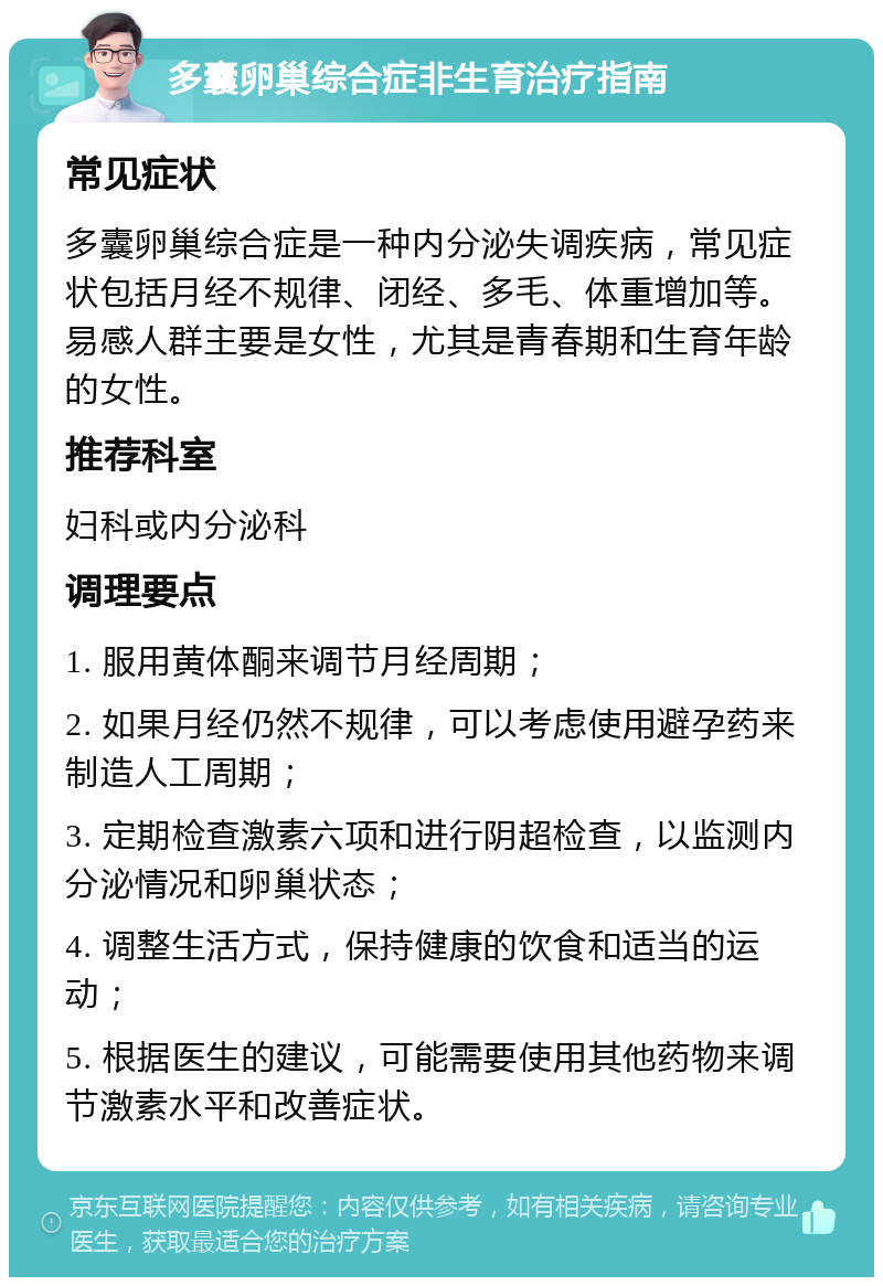 多囊卵巢综合症非生育治疗指南 常见症状 多囊卵巢综合症是一种内分泌失调疾病，常见症状包括月经不规律、闭经、多毛、体重增加等。易感人群主要是女性，尤其是青春期和生育年龄的女性。 推荐科室 妇科或内分泌科 调理要点 1. 服用黄体酮来调节月经周期； 2. 如果月经仍然不规律，可以考虑使用避孕药来制造人工周期； 3. 定期检查激素六项和进行阴超检查，以监测内分泌情况和卵巢状态； 4. 调整生活方式，保持健康的饮食和适当的运动； 5. 根据医生的建议，可能需要使用其他药物来调节激素水平和改善症状。