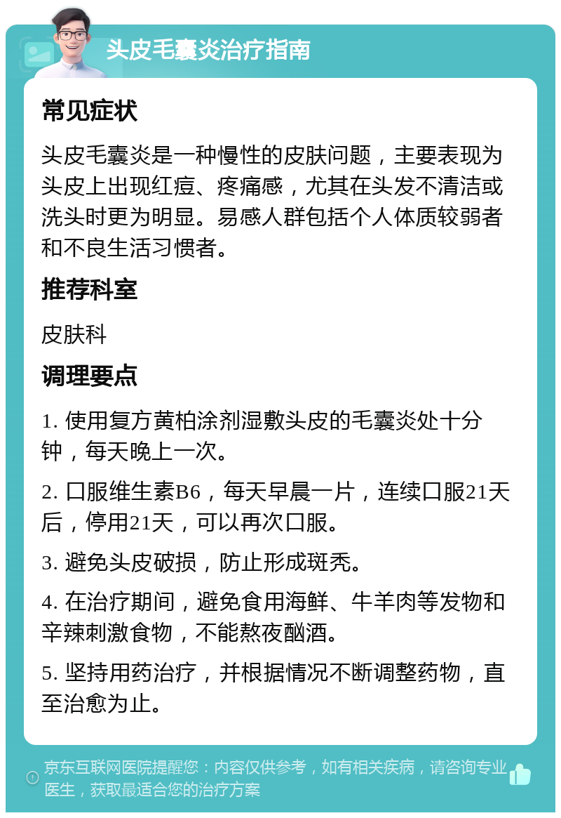 头皮毛囊炎治疗指南 常见症状 头皮毛囊炎是一种慢性的皮肤问题，主要表现为头皮上出现红痘、疼痛感，尤其在头发不清洁或洗头时更为明显。易感人群包括个人体质较弱者和不良生活习惯者。 推荐科室 皮肤科 调理要点 1. 使用复方黄柏涂剂湿敷头皮的毛囊炎处十分钟，每天晚上一次。 2. 口服维生素B6，每天早晨一片，连续口服21天后，停用21天，可以再次口服。 3. 避免头皮破损，防止形成斑秃。 4. 在治疗期间，避免食用海鲜、牛羊肉等发物和辛辣刺激食物，不能熬夜酗酒。 5. 坚持用药治疗，并根据情况不断调整药物，直至治愈为止。