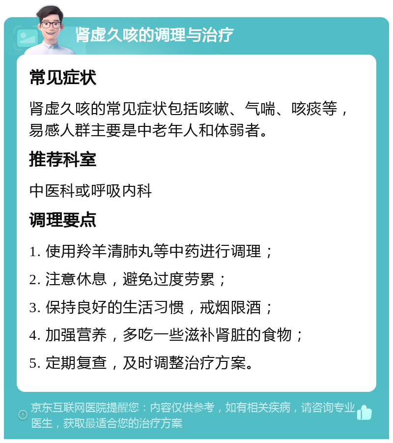 肾虚久咳的调理与治疗 常见症状 肾虚久咳的常见症状包括咳嗽、气喘、咳痰等，易感人群主要是中老年人和体弱者。 推荐科室 中医科或呼吸内科 调理要点 1. 使用羚羊清肺丸等中药进行调理； 2. 注意休息，避免过度劳累； 3. 保持良好的生活习惯，戒烟限酒； 4. 加强营养，多吃一些滋补肾脏的食物； 5. 定期复查，及时调整治疗方案。