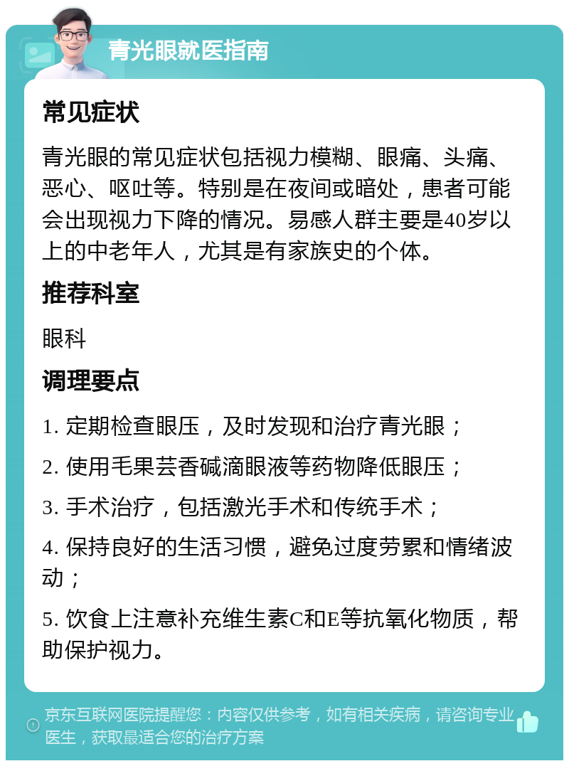 青光眼就医指南 常见症状 青光眼的常见症状包括视力模糊、眼痛、头痛、恶心、呕吐等。特别是在夜间或暗处，患者可能会出现视力下降的情况。易感人群主要是40岁以上的中老年人，尤其是有家族史的个体。 推荐科室 眼科 调理要点 1. 定期检查眼压，及时发现和治疗青光眼； 2. 使用毛果芸香碱滴眼液等药物降低眼压； 3. 手术治疗，包括激光手术和传统手术； 4. 保持良好的生活习惯，避免过度劳累和情绪波动； 5. 饮食上注意补充维生素C和E等抗氧化物质，帮助保护视力。