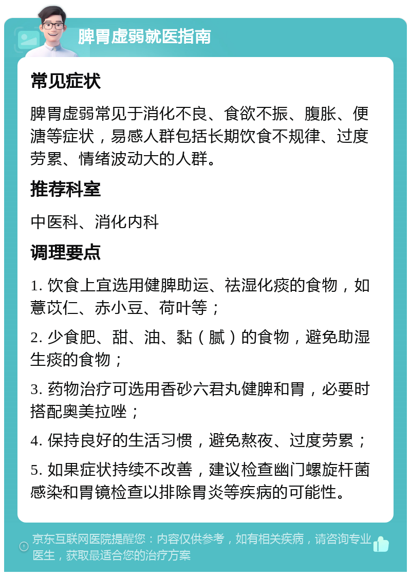 脾胃虚弱就医指南 常见症状 脾胃虚弱常见于消化不良、食欲不振、腹胀、便溏等症状，易感人群包括长期饮食不规律、过度劳累、情绪波动大的人群。 推荐科室 中医科、消化内科 调理要点 1. 饮食上宜选用健脾助运、祛湿化痰的食物，如薏苡仁、赤小豆、荷叶等； 2. 少食肥、甜、油、黏（腻）的食物，避免助湿生痰的食物； 3. 药物治疗可选用香砂六君丸健脾和胃，必要时搭配奥美拉唑； 4. 保持良好的生活习惯，避免熬夜、过度劳累； 5. 如果症状持续不改善，建议检查幽门螺旋杆菌感染和胃镜检查以排除胃炎等疾病的可能性。