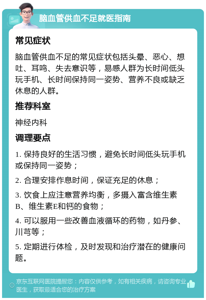 脑血管供血不足就医指南 常见症状 脑血管供血不足的常见症状包括头晕、恶心、想吐、耳鸣、失去意识等，易感人群为长时间低头玩手机、长时间保持同一姿势、营养不良或缺乏休息的人群。 推荐科室 神经内科 调理要点 1. 保持良好的生活习惯，避免长时间低头玩手机或保持同一姿势； 2. 合理安排作息时间，保证充足的休息； 3. 饮食上应注意营养均衡，多摄入富含维生素B、维生素E和钙的食物； 4. 可以服用一些改善血液循环的药物，如丹参、川芎等； 5. 定期进行体检，及时发现和治疗潜在的健康问题。