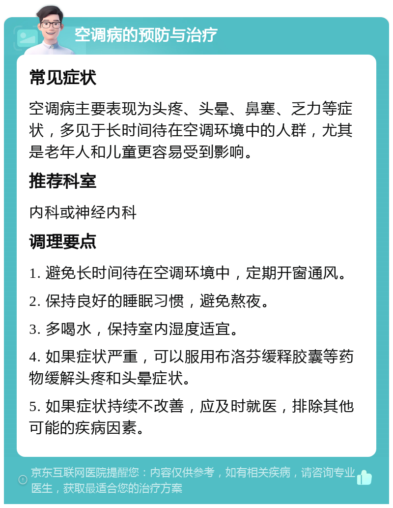 空调病的预防与治疗 常见症状 空调病主要表现为头疼、头晕、鼻塞、乏力等症状，多见于长时间待在空调环境中的人群，尤其是老年人和儿童更容易受到影响。 推荐科室 内科或神经内科 调理要点 1. 避免长时间待在空调环境中，定期开窗通风。 2. 保持良好的睡眠习惯，避免熬夜。 3. 多喝水，保持室内湿度适宜。 4. 如果症状严重，可以服用布洛芬缓释胶囊等药物缓解头疼和头晕症状。 5. 如果症状持续不改善，应及时就医，排除其他可能的疾病因素。