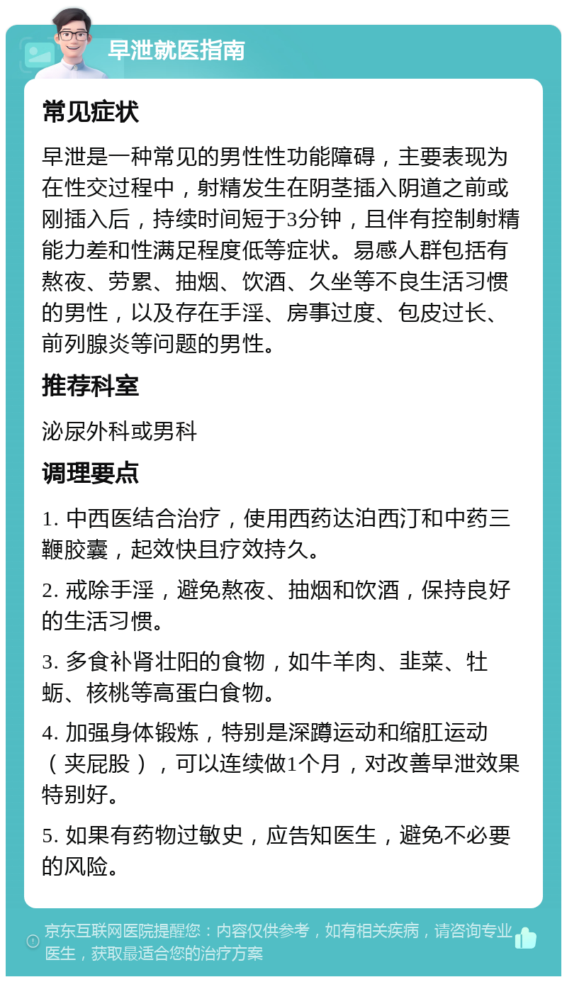 早泄就医指南 常见症状 早泄是一种常见的男性性功能障碍，主要表现为在性交过程中，射精发生在阴茎插入阴道之前或刚插入后，持续时间短于3分钟，且伴有控制射精能力差和性满足程度低等症状。易感人群包括有熬夜、劳累、抽烟、饮酒、久坐等不良生活习惯的男性，以及存在手淫、房事过度、包皮过长、前列腺炎等问题的男性。 推荐科室 泌尿外科或男科 调理要点 1. 中西医结合治疗，使用西药达泊西汀和中药三鞭胶囊，起效快且疗效持久。 2. 戒除手淫，避免熬夜、抽烟和饮酒，保持良好的生活习惯。 3. 多食补肾壮阳的食物，如牛羊肉、韭菜、牡蛎、核桃等高蛋白食物。 4. 加强身体锻炼，特别是深蹲运动和缩肛运动（夹屁股），可以连续做1个月，对改善早泄效果特别好。 5. 如果有药物过敏史，应告知医生，避免不必要的风险。