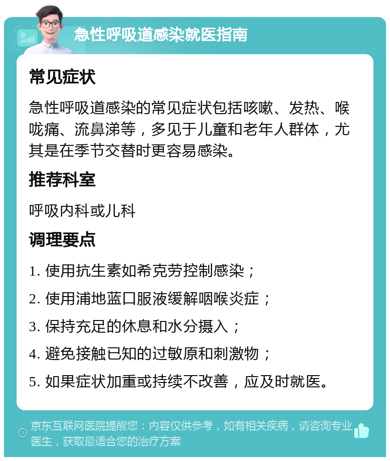 急性呼吸道感染就医指南 常见症状 急性呼吸道感染的常见症状包括咳嗽、发热、喉咙痛、流鼻涕等，多见于儿童和老年人群体，尤其是在季节交替时更容易感染。 推荐科室 呼吸内科或儿科 调理要点 1. 使用抗生素如希克劳控制感染； 2. 使用浦地蓝口服液缓解咽喉炎症； 3. 保持充足的休息和水分摄入； 4. 避免接触已知的过敏原和刺激物； 5. 如果症状加重或持续不改善，应及时就医。