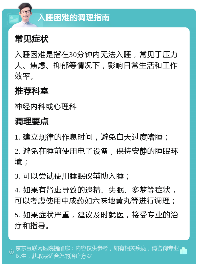 入睡困难的调理指南 常见症状 入睡困难是指在30分钟内无法入睡，常见于压力大、焦虑、抑郁等情况下，影响日常生活和工作效率。 推荐科室 神经内科或心理科 调理要点 1. 建立规律的作息时间，避免白天过度嗜睡； 2. 避免在睡前使用电子设备，保持安静的睡眠环境； 3. 可以尝试使用睡眠仪辅助入睡； 4. 如果有肾虚导致的遗精、失眠、多梦等症状，可以考虑使用中成药如六味地黄丸等进行调理； 5. 如果症状严重，建议及时就医，接受专业的治疗和指导。