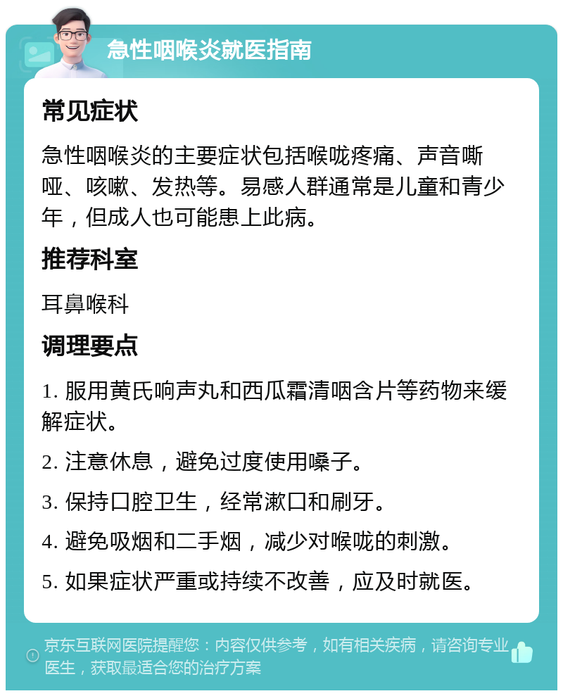 急性咽喉炎就医指南 常见症状 急性咽喉炎的主要症状包括喉咙疼痛、声音嘶哑、咳嗽、发热等。易感人群通常是儿童和青少年，但成人也可能患上此病。 推荐科室 耳鼻喉科 调理要点 1. 服用黄氏响声丸和西瓜霜清咽含片等药物来缓解症状。 2. 注意休息，避免过度使用嗓子。 3. 保持口腔卫生，经常漱口和刷牙。 4. 避免吸烟和二手烟，减少对喉咙的刺激。 5. 如果症状严重或持续不改善，应及时就医。