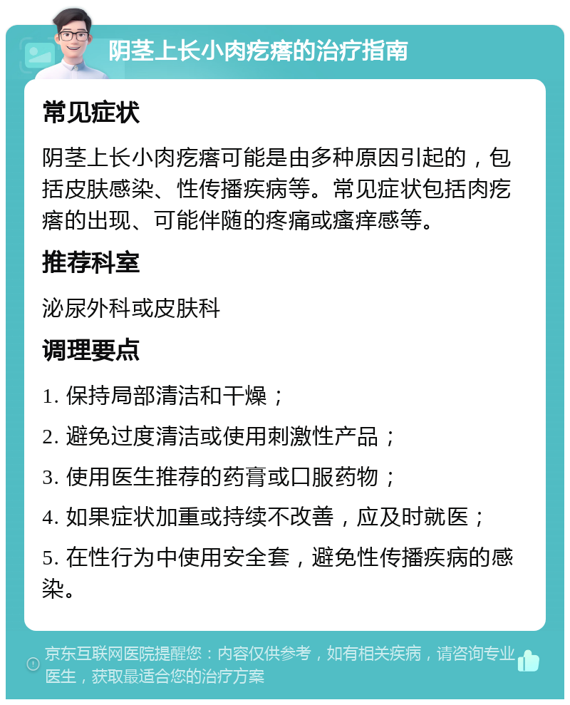 阴茎上长小肉疙瘩的治疗指南 常见症状 阴茎上长小肉疙瘩可能是由多种原因引起的，包括皮肤感染、性传播疾病等。常见症状包括肉疙瘩的出现、可能伴随的疼痛或瘙痒感等。 推荐科室 泌尿外科或皮肤科 调理要点 1. 保持局部清洁和干燥； 2. 避免过度清洁或使用刺激性产品； 3. 使用医生推荐的药膏或口服药物； 4. 如果症状加重或持续不改善，应及时就医； 5. 在性行为中使用安全套，避免性传播疾病的感染。