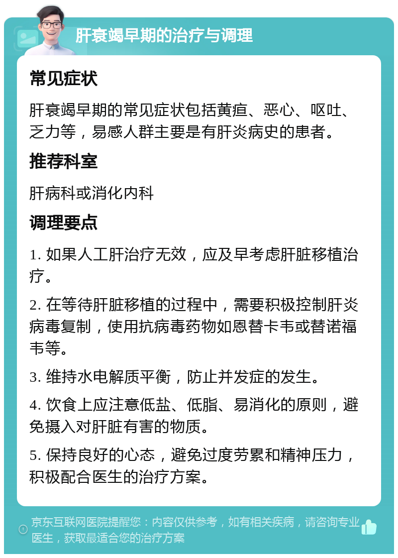 肝衰竭早期的治疗与调理 常见症状 肝衰竭早期的常见症状包括黄疸、恶心、呕吐、乏力等，易感人群主要是有肝炎病史的患者。 推荐科室 肝病科或消化内科 调理要点 1. 如果人工肝治疗无效，应及早考虑肝脏移植治疗。 2. 在等待肝脏移植的过程中，需要积极控制肝炎病毒复制，使用抗病毒药物如恩替卡韦或替诺福韦等。 3. 维持水电解质平衡，防止并发症的发生。 4. 饮食上应注意低盐、低脂、易消化的原则，避免摄入对肝脏有害的物质。 5. 保持良好的心态，避免过度劳累和精神压力，积极配合医生的治疗方案。