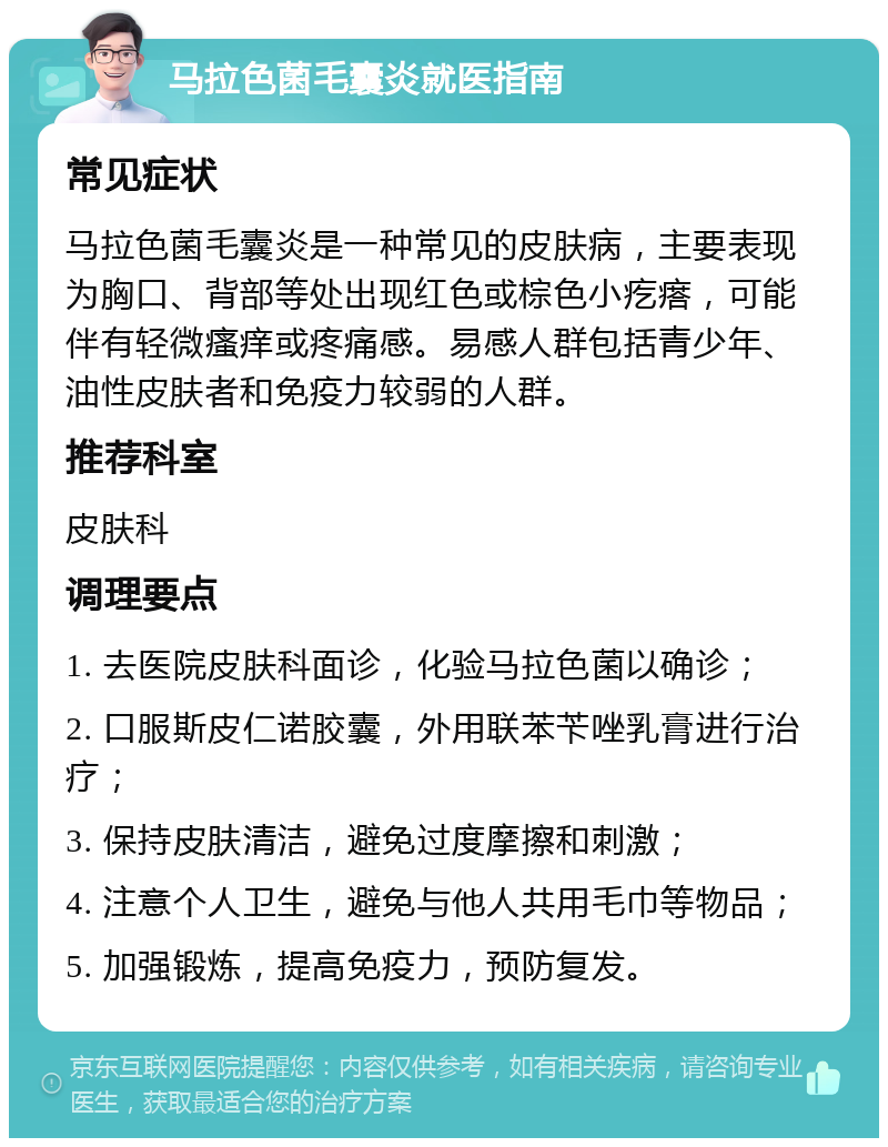 马拉色菌毛囊炎就医指南 常见症状 马拉色菌毛囊炎是一种常见的皮肤病，主要表现为胸口、背部等处出现红色或棕色小疙瘩，可能伴有轻微瘙痒或疼痛感。易感人群包括青少年、油性皮肤者和免疫力较弱的人群。 推荐科室 皮肤科 调理要点 1. 去医院皮肤科面诊，化验马拉色菌以确诊； 2. 口服斯皮仁诺胶囊，外用联苯苄唑乳膏进行治疗； 3. 保持皮肤清洁，避免过度摩擦和刺激； 4. 注意个人卫生，避免与他人共用毛巾等物品； 5. 加强锻炼，提高免疫力，预防复发。