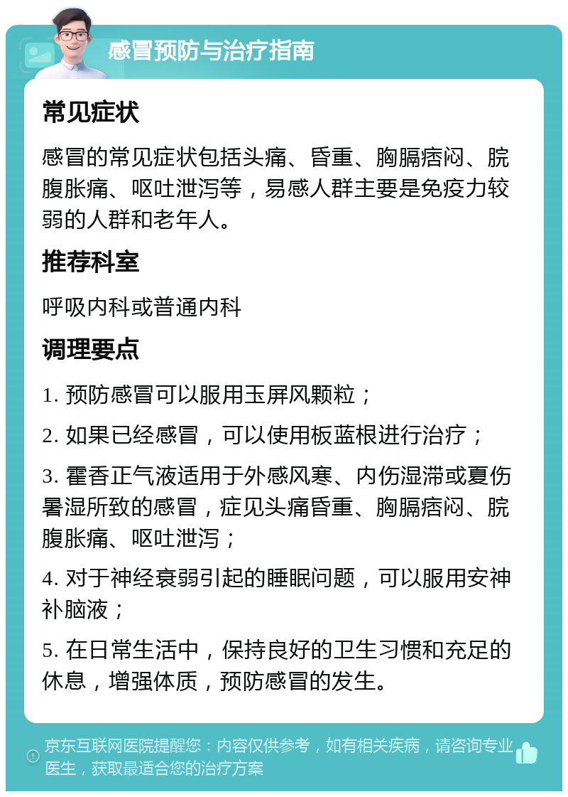 感冒预防与治疗指南 常见症状 感冒的常见症状包括头痛、昏重、胸膈痞闷、脘腹胀痛、呕吐泄泻等，易感人群主要是免疫力较弱的人群和老年人。 推荐科室 呼吸内科或普通内科 调理要点 1. 预防感冒可以服用玉屏风颗粒； 2. 如果已经感冒，可以使用板蓝根进行治疗； 3. 霍香正气液适用于外感风寒、内伤湿滞或夏伤暑湿所致的感冒，症见头痛昏重、胸膈痞闷、脘腹胀痛、呕吐泄泻； 4. 对于神经衰弱引起的睡眠问题，可以服用安神补脑液； 5. 在日常生活中，保持良好的卫生习惯和充足的休息，增强体质，预防感冒的发生。