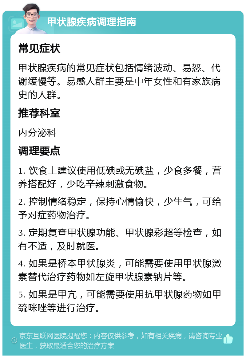 甲状腺疾病调理指南 常见症状 甲状腺疾病的常见症状包括情绪波动、易怒、代谢缓慢等。易感人群主要是中年女性和有家族病史的人群。 推荐科室 内分泌科 调理要点 1. 饮食上建议使用低碘或无碘盐，少食多餐，营养搭配好，少吃辛辣刺激食物。 2. 控制情绪稳定，保持心情愉快，少生气，可给予对症药物治疗。 3. 定期复查甲状腺功能、甲状腺彩超等检查，如有不适，及时就医。 4. 如果是桥本甲状腺炎，可能需要使用甲状腺激素替代治疗药物如左旋甲状腺素钠片等。 5. 如果是甲亢，可能需要使用抗甲状腺药物如甲巯咪唑等进行治疗。