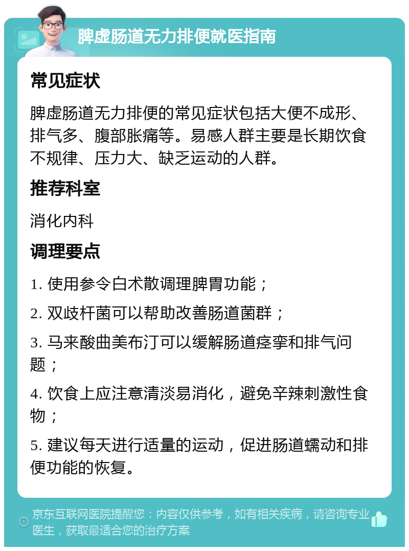 脾虚肠道无力排便就医指南 常见症状 脾虚肠道无力排便的常见症状包括大便不成形、排气多、腹部胀痛等。易感人群主要是长期饮食不规律、压力大、缺乏运动的人群。 推荐科室 消化内科 调理要点 1. 使用参令白术散调理脾胃功能； 2. 双歧杆菌可以帮助改善肠道菌群； 3. 马来酸曲美布汀可以缓解肠道痉挛和排气问题； 4. 饮食上应注意清淡易消化，避免辛辣刺激性食物； 5. 建议每天进行适量的运动，促进肠道蠕动和排便功能的恢复。