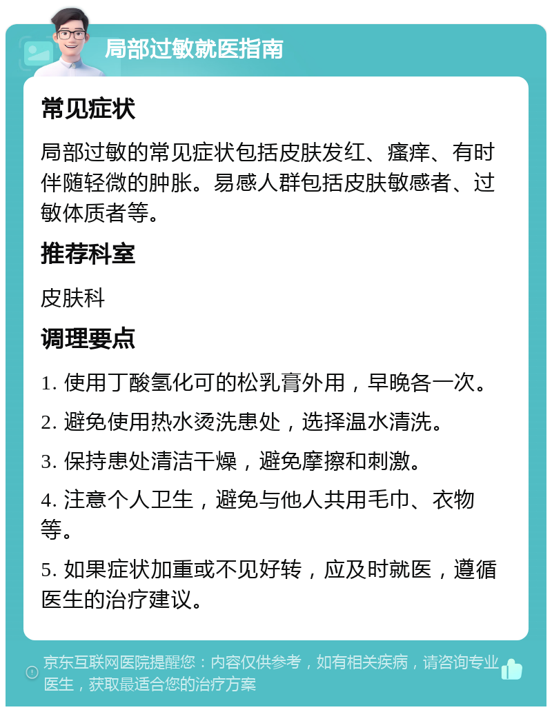 局部过敏就医指南 常见症状 局部过敏的常见症状包括皮肤发红、瘙痒、有时伴随轻微的肿胀。易感人群包括皮肤敏感者、过敏体质者等。 推荐科室 皮肤科 调理要点 1. 使用丁酸氢化可的松乳膏外用，早晚各一次。 2. 避免使用热水烫洗患处，选择温水清洗。 3. 保持患处清洁干燥，避免摩擦和刺激。 4. 注意个人卫生，避免与他人共用毛巾、衣物等。 5. 如果症状加重或不见好转，应及时就医，遵循医生的治疗建议。