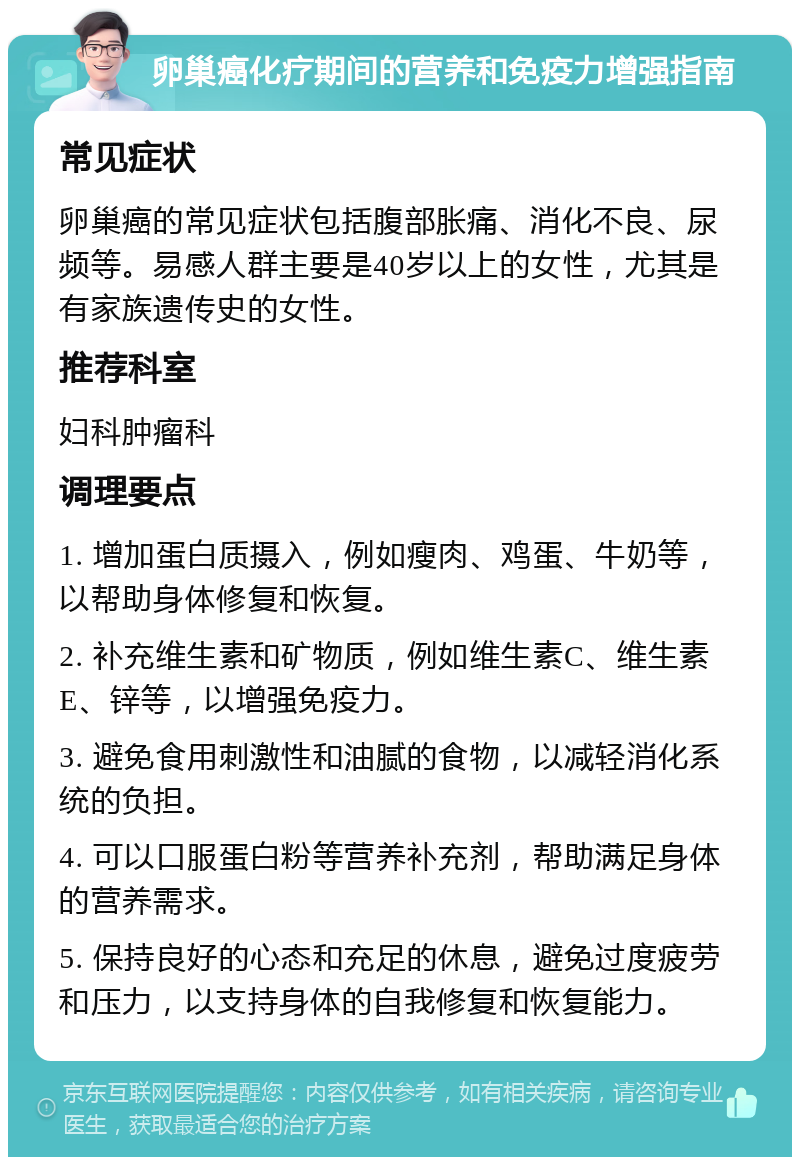 卵巢癌化疗期间的营养和免疫力增强指南 常见症状 卵巢癌的常见症状包括腹部胀痛、消化不良、尿频等。易感人群主要是40岁以上的女性，尤其是有家族遗传史的女性。 推荐科室 妇科肿瘤科 调理要点 1. 增加蛋白质摄入，例如瘦肉、鸡蛋、牛奶等，以帮助身体修复和恢复。 2. 补充维生素和矿物质，例如维生素C、维生素E、锌等，以增强免疫力。 3. 避免食用刺激性和油腻的食物，以减轻消化系统的负担。 4. 可以口服蛋白粉等营养补充剂，帮助满足身体的营养需求。 5. 保持良好的心态和充足的休息，避免过度疲劳和压力，以支持身体的自我修复和恢复能力。