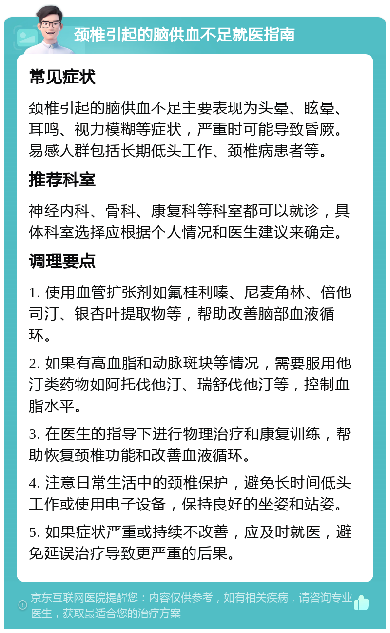 颈椎引起的脑供血不足就医指南 常见症状 颈椎引起的脑供血不足主要表现为头晕、眩晕、耳鸣、视力模糊等症状，严重时可能导致昏厥。易感人群包括长期低头工作、颈椎病患者等。 推荐科室 神经内科、骨科、康复科等科室都可以就诊，具体科室选择应根据个人情况和医生建议来确定。 调理要点 1. 使用血管扩张剂如氟桂利嗪、尼麦角林、倍他司汀、银杏叶提取物等，帮助改善脑部血液循环。 2. 如果有高血脂和动脉斑块等情况，需要服用他汀类药物如阿托伐他汀、瑞舒伐他汀等，控制血脂水平。 3. 在医生的指导下进行物理治疗和康复训练，帮助恢复颈椎功能和改善血液循环。 4. 注意日常生活中的颈椎保护，避免长时间低头工作或使用电子设备，保持良好的坐姿和站姿。 5. 如果症状严重或持续不改善，应及时就医，避免延误治疗导致更严重的后果。