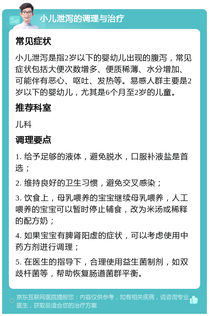 小儿泄泻的调理与治疗 常见症状 小儿泄泻是指2岁以下的婴幼儿出现的腹泻，常见症状包括大便次数增多、便质稀薄、水分增加、可能伴有恶心、呕吐、发热等。易感人群主要是2岁以下的婴幼儿，尤其是6个月至2岁的儿童。 推荐科室 儿科 调理要点 1. 给予足够的液体，避免脱水，口服补液盐是首选； 2. 维持良好的卫生习惯，避免交叉感染； 3. 饮食上，母乳喂养的宝宝继续母乳喂养，人工喂养的宝宝可以暂时停止辅食，改为米汤或稀释的配方奶； 4. 如果宝宝有脾肾阳虚的症状，可以考虑使用中药方剂进行调理； 5. 在医生的指导下，合理使用益生菌制剂，如双歧杆菌等，帮助恢复肠道菌群平衡。