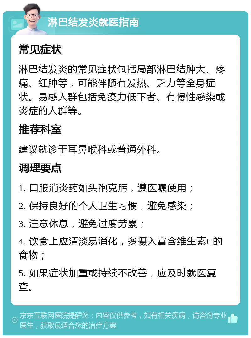 淋巴结发炎就医指南 常见症状 淋巴结发炎的常见症状包括局部淋巴结肿大、疼痛、红肿等，可能伴随有发热、乏力等全身症状。易感人群包括免疫力低下者、有慢性感染或炎症的人群等。 推荐科室 建议就诊于耳鼻喉科或普通外科。 调理要点 1. 口服消炎药如头孢克肟，遵医嘱使用； 2. 保持良好的个人卫生习惯，避免感染； 3. 注意休息，避免过度劳累； 4. 饮食上应清淡易消化，多摄入富含维生素C的食物； 5. 如果症状加重或持续不改善，应及时就医复查。