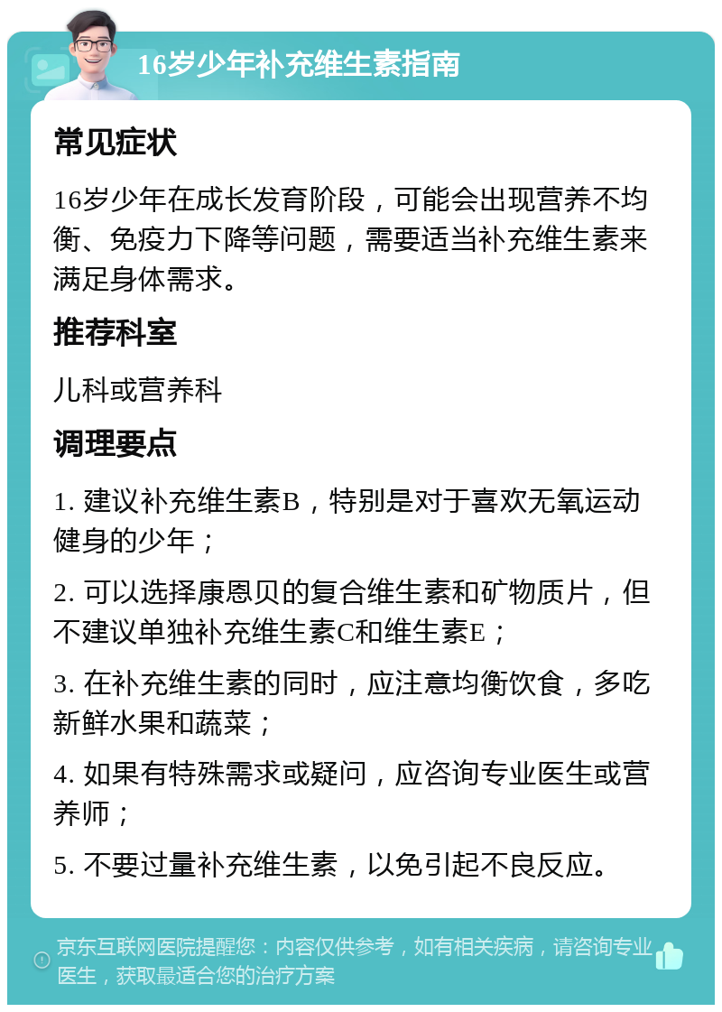 16岁少年补充维生素指南 常见症状 16岁少年在成长发育阶段，可能会出现营养不均衡、免疫力下降等问题，需要适当补充维生素来满足身体需求。 推荐科室 儿科或营养科 调理要点 1. 建议补充维生素B，特别是对于喜欢无氧运动健身的少年； 2. 可以选择康恩贝的复合维生素和矿物质片，但不建议单独补充维生素C和维生素E； 3. 在补充维生素的同时，应注意均衡饮食，多吃新鲜水果和蔬菜； 4. 如果有特殊需求或疑问，应咨询专业医生或营养师； 5. 不要过量补充维生素，以免引起不良反应。