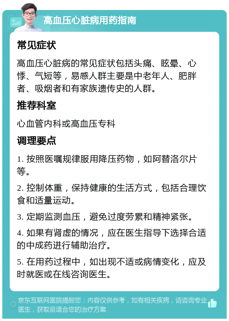 高血压心脏病用药指南 常见症状 高血压心脏病的常见症状包括头痛、眩晕、心悸、气短等，易感人群主要是中老年人、肥胖者、吸烟者和有家族遗传史的人群。 推荐科室 心血管内科或高血压专科 调理要点 1. 按照医嘱规律服用降压药物，如阿替洛尔片等。 2. 控制体重，保持健康的生活方式，包括合理饮食和适量运动。 3. 定期监测血压，避免过度劳累和精神紧张。 4. 如果有肾虚的情况，应在医生指导下选择合适的中成药进行辅助治疗。 5. 在用药过程中，如出现不适或病情变化，应及时就医或在线咨询医生。