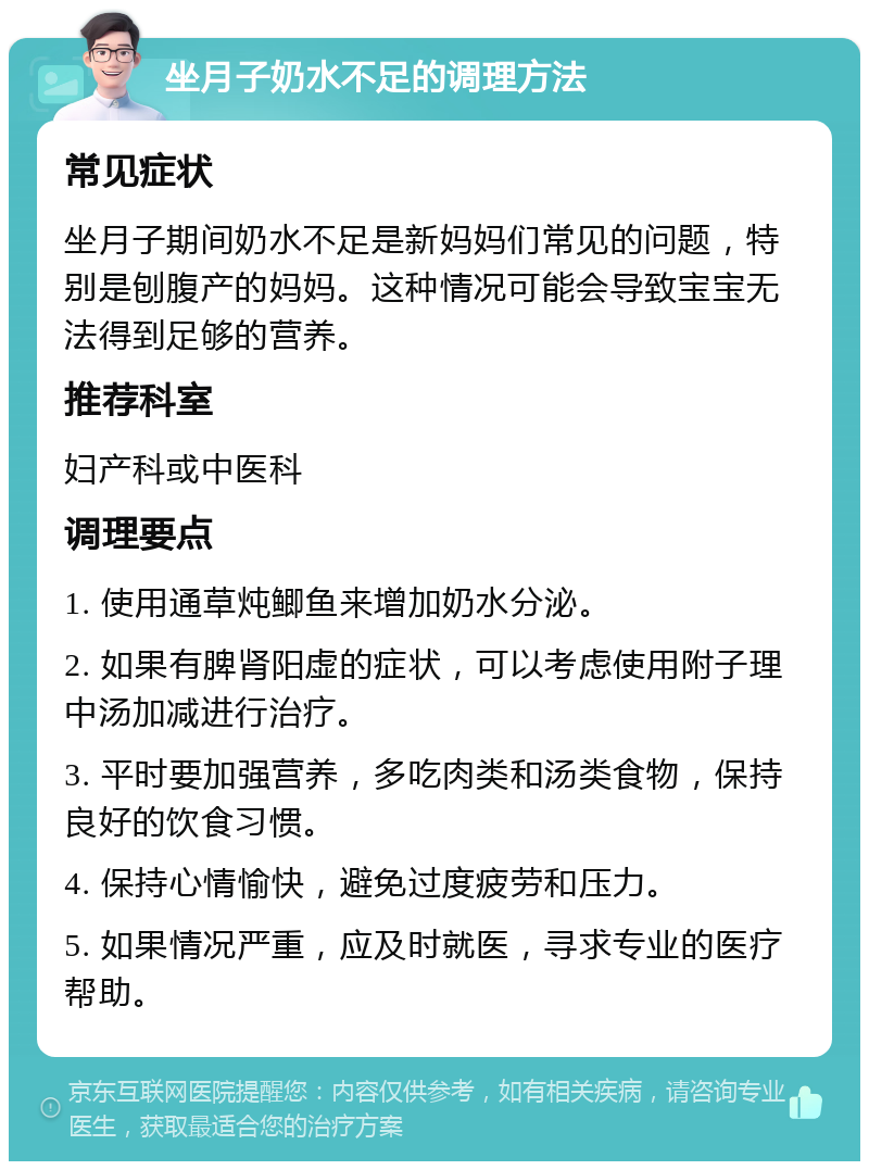 坐月子奶水不足的调理方法 常见症状 坐月子期间奶水不足是新妈妈们常见的问题，特别是刨腹产的妈妈。这种情况可能会导致宝宝无法得到足够的营养。 推荐科室 妇产科或中医科 调理要点 1. 使用通草炖鲫鱼来增加奶水分泌。 2. 如果有脾肾阳虚的症状，可以考虑使用附子理中汤加减进行治疗。 3. 平时要加强营养，多吃肉类和汤类食物，保持良好的饮食习惯。 4. 保持心情愉快，避免过度疲劳和压力。 5. 如果情况严重，应及时就医，寻求专业的医疗帮助。