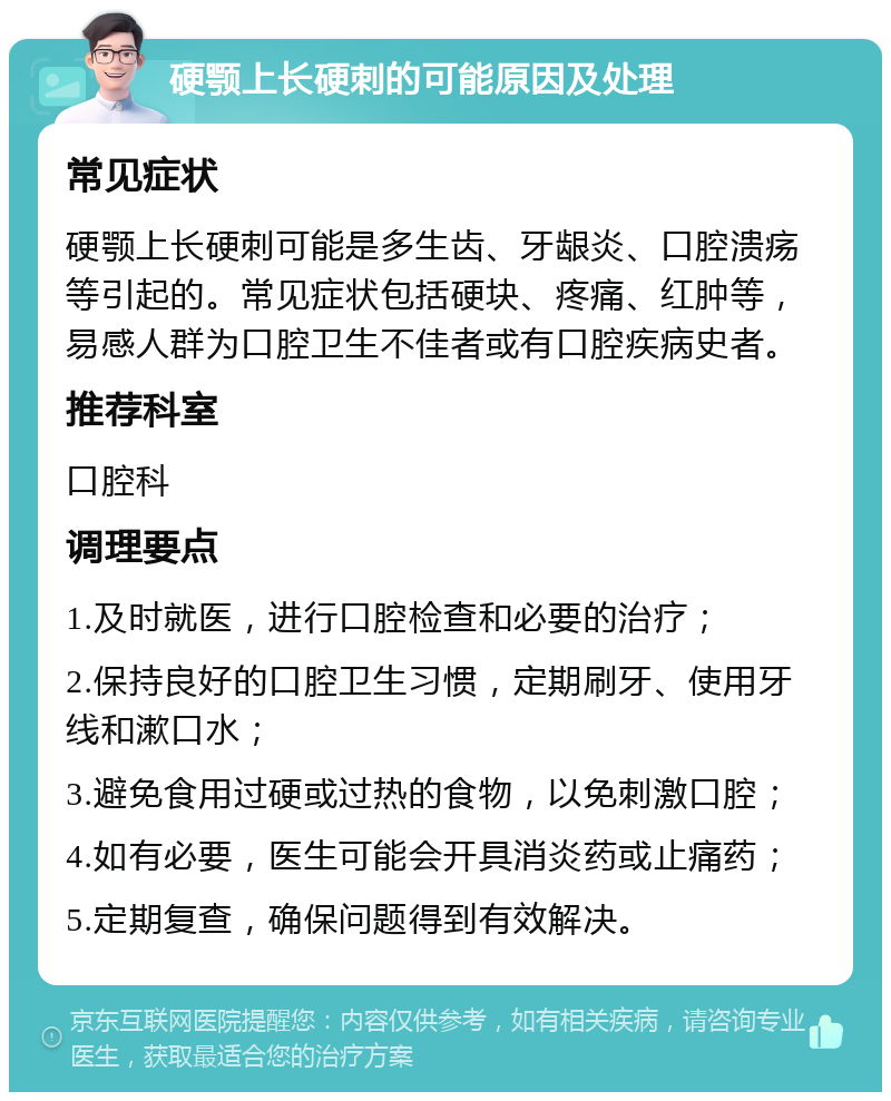 硬颚上长硬刺的可能原因及处理 常见症状 硬颚上长硬刺可能是多生齿、牙龈炎、口腔溃疡等引起的。常见症状包括硬块、疼痛、红肿等，易感人群为口腔卫生不佳者或有口腔疾病史者。 推荐科室 口腔科 调理要点 1.及时就医，进行口腔检查和必要的治疗； 2.保持良好的口腔卫生习惯，定期刷牙、使用牙线和漱口水； 3.避免食用过硬或过热的食物，以免刺激口腔； 4.如有必要，医生可能会开具消炎药或止痛药； 5.定期复查，确保问题得到有效解决。