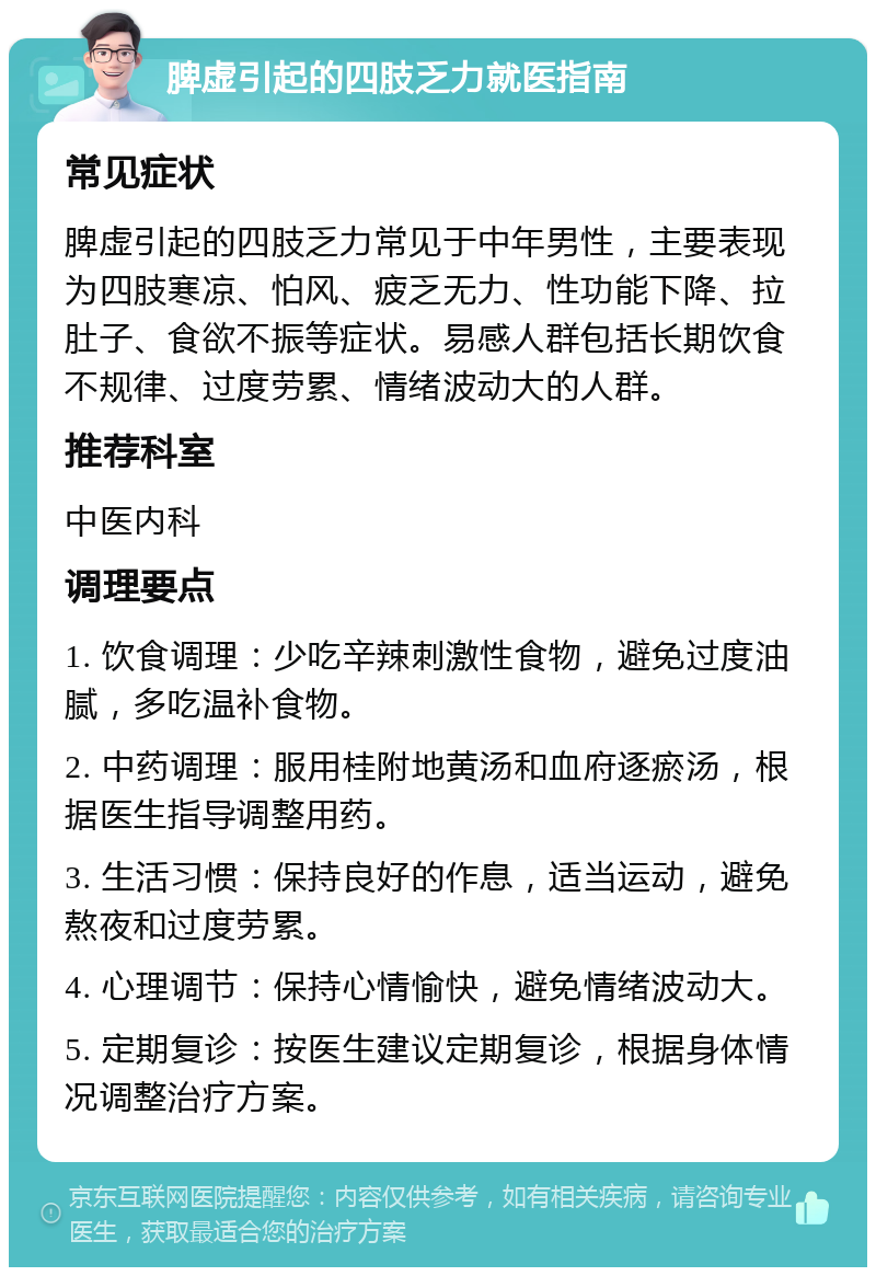 脾虚引起的四肢乏力就医指南 常见症状 脾虚引起的四肢乏力常见于中年男性，主要表现为四肢寒凉、怕风、疲乏无力、性功能下降、拉肚子、食欲不振等症状。易感人群包括长期饮食不规律、过度劳累、情绪波动大的人群。 推荐科室 中医内科 调理要点 1. 饮食调理：少吃辛辣刺激性食物，避免过度油腻，多吃温补食物。 2. 中药调理：服用桂附地黄汤和血府逐瘀汤，根据医生指导调整用药。 3. 生活习惯：保持良好的作息，适当运动，避免熬夜和过度劳累。 4. 心理调节：保持心情愉快，避免情绪波动大。 5. 定期复诊：按医生建议定期复诊，根据身体情况调整治疗方案。