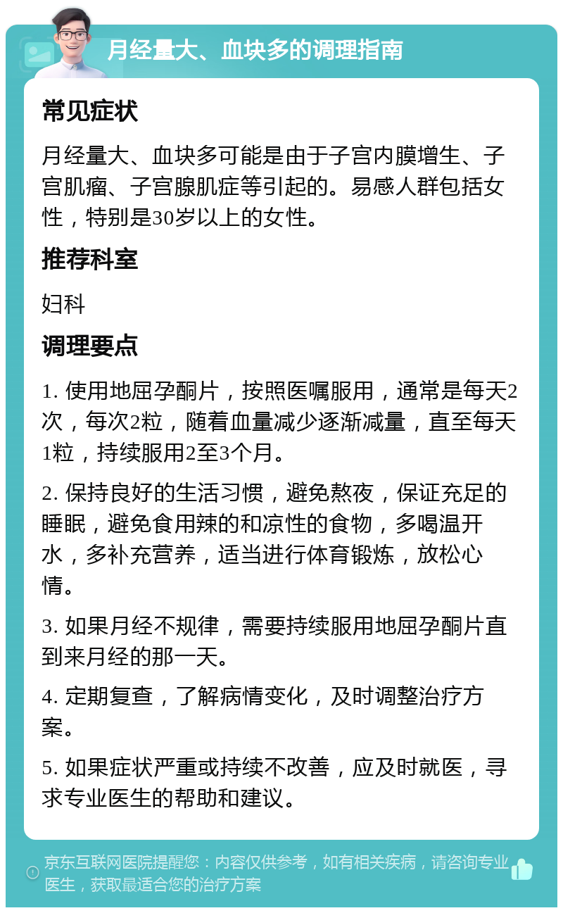 月经量大、血块多的调理指南 常见症状 月经量大、血块多可能是由于子宫内膜增生、子宫肌瘤、子宫腺肌症等引起的。易感人群包括女性，特别是30岁以上的女性。 推荐科室 妇科 调理要点 1. 使用地屈孕酮片，按照医嘱服用，通常是每天2次，每次2粒，随着血量减少逐渐减量，直至每天1粒，持续服用2至3个月。 2. 保持良好的生活习惯，避免熬夜，保证充足的睡眠，避免食用辣的和凉性的食物，多喝温开水，多补充营养，适当进行体育锻炼，放松心情。 3. 如果月经不规律，需要持续服用地屈孕酮片直到来月经的那一天。 4. 定期复查，了解病情变化，及时调整治疗方案。 5. 如果症状严重或持续不改善，应及时就医，寻求专业医生的帮助和建议。