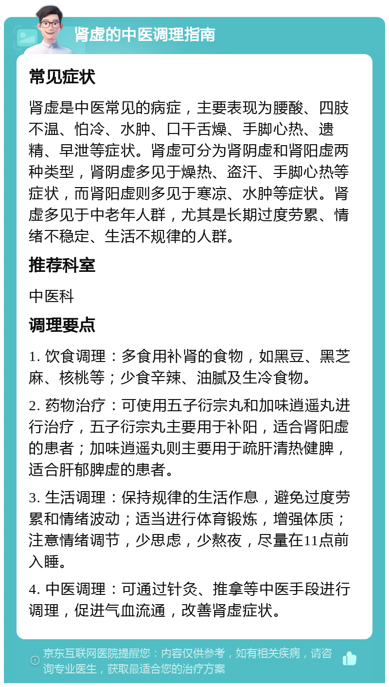 肾虚的中医调理指南 常见症状 肾虚是中医常见的病症，主要表现为腰酸、四肢不温、怕冷、水肿、口干舌燥、手脚心热、遗精、早泄等症状。肾虚可分为肾阴虚和肾阳虚两种类型，肾阴虚多见于燥热、盗汗、手脚心热等症状，而肾阳虚则多见于寒凉、水肿等症状。肾虚多见于中老年人群，尤其是长期过度劳累、情绪不稳定、生活不规律的人群。 推荐科室 中医科 调理要点 1. 饮食调理：多食用补肾的食物，如黑豆、黑芝麻、核桃等；少食辛辣、油腻及生冷食物。 2. 药物治疗：可使用五子衍宗丸和加味逍遥丸进行治疗，五子衍宗丸主要用于补阳，适合肾阳虚的患者；加味逍遥丸则主要用于疏肝清热健脾，适合肝郁脾虚的患者。 3. 生活调理：保持规律的生活作息，避免过度劳累和情绪波动；适当进行体育锻炼，增强体质；注意情绪调节，少思虑，少熬夜，尽量在11点前入睡。 4. 中医调理：可通过针灸、推拿等中医手段进行调理，促进气血流通，改善肾虚症状。