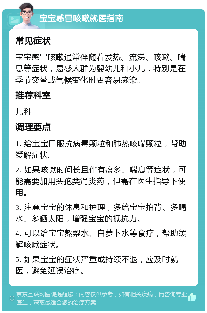 宝宝感冒咳嗽就医指南 常见症状 宝宝感冒咳嗽通常伴随着发热、流涕、咳嗽、喘息等症状，易感人群为婴幼儿和小儿，特别是在季节交替或气候变化时更容易感染。 推荐科室 儿科 调理要点 1. 给宝宝口服抗病毒颗粒和肺热咳喘颗粒，帮助缓解症状。 2. 如果咳嗽时间长且伴有痰多、喘息等症状，可能需要加用头孢类消炎药，但需在医生指导下使用。 3. 注意宝宝的休息和护理，多给宝宝拍背、多喝水、多晒太阳，增强宝宝的抵抗力。 4. 可以给宝宝熬梨水、白萝卜水等食疗，帮助缓解咳嗽症状。 5. 如果宝宝的症状严重或持续不退，应及时就医，避免延误治疗。