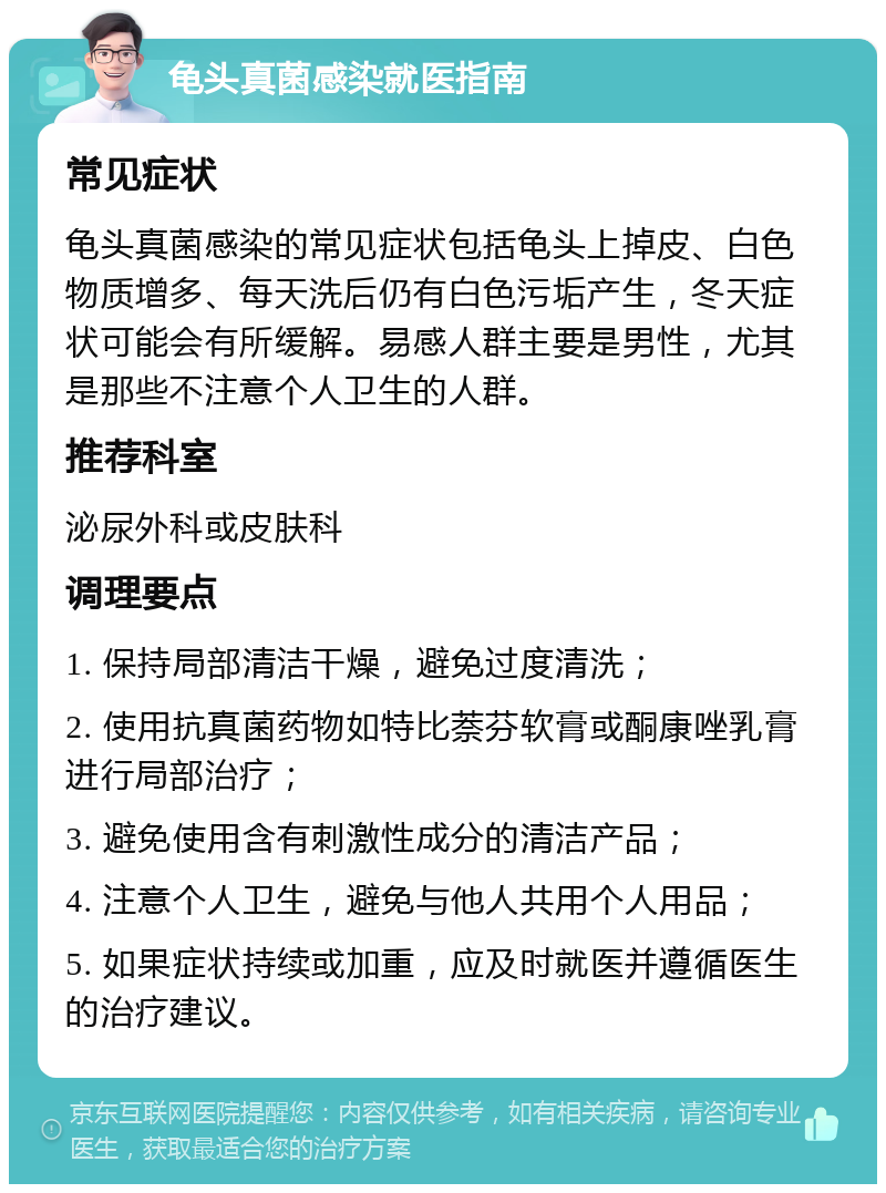 龟头真菌感染就医指南 常见症状 龟头真菌感染的常见症状包括龟头上掉皮、白色物质增多、每天洗后仍有白色污垢产生，冬天症状可能会有所缓解。易感人群主要是男性，尤其是那些不注意个人卫生的人群。 推荐科室 泌尿外科或皮肤科 调理要点 1. 保持局部清洁干燥，避免过度清洗； 2. 使用抗真菌药物如特比萘芬软膏或酮康唑乳膏进行局部治疗； 3. 避免使用含有刺激性成分的清洁产品； 4. 注意个人卫生，避免与他人共用个人用品； 5. 如果症状持续或加重，应及时就医并遵循医生的治疗建议。