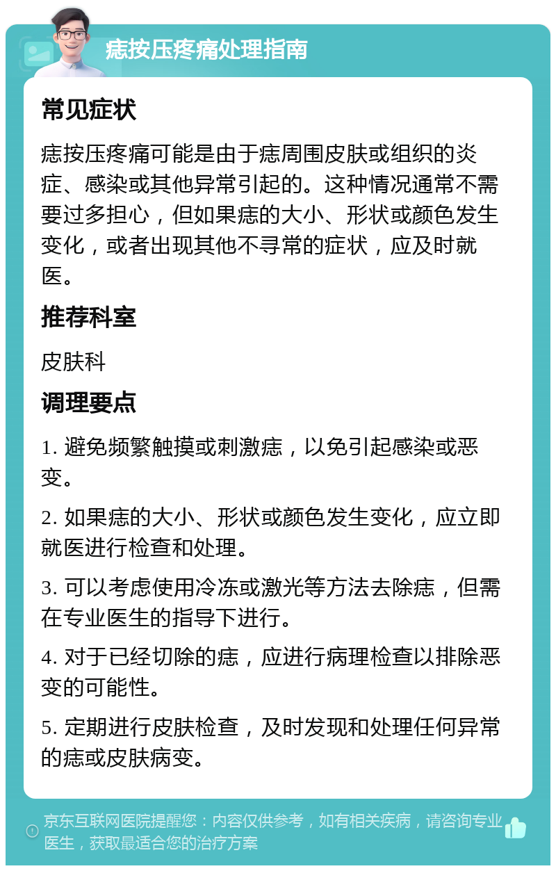 痣按压疼痛处理指南 常见症状 痣按压疼痛可能是由于痣周围皮肤或组织的炎症、感染或其他异常引起的。这种情况通常不需要过多担心，但如果痣的大小、形状或颜色发生变化，或者出现其他不寻常的症状，应及时就医。 推荐科室 皮肤科 调理要点 1. 避免频繁触摸或刺激痣，以免引起感染或恶变。 2. 如果痣的大小、形状或颜色发生变化，应立即就医进行检查和处理。 3. 可以考虑使用冷冻或激光等方法去除痣，但需在专业医生的指导下进行。 4. 对于已经切除的痣，应进行病理检查以排除恶变的可能性。 5. 定期进行皮肤检查，及时发现和处理任何异常的痣或皮肤病变。