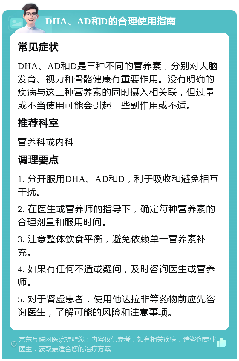 DHA、AD和D的合理使用指南 常见症状 DHA、AD和D是三种不同的营养素，分别对大脑发育、视力和骨骼健康有重要作用。没有明确的疾病与这三种营养素的同时摄入相关联，但过量或不当使用可能会引起一些副作用或不适。 推荐科室 营养科或内科 调理要点 1. 分开服用DHA、AD和D，利于吸收和避免相互干扰。 2. 在医生或营养师的指导下，确定每种营养素的合理剂量和服用时间。 3. 注意整体饮食平衡，避免依赖单一营养素补充。 4. 如果有任何不适或疑问，及时咨询医生或营养师。 5. 对于肾虚患者，使用他达拉非等药物前应先咨询医生，了解可能的风险和注意事项。