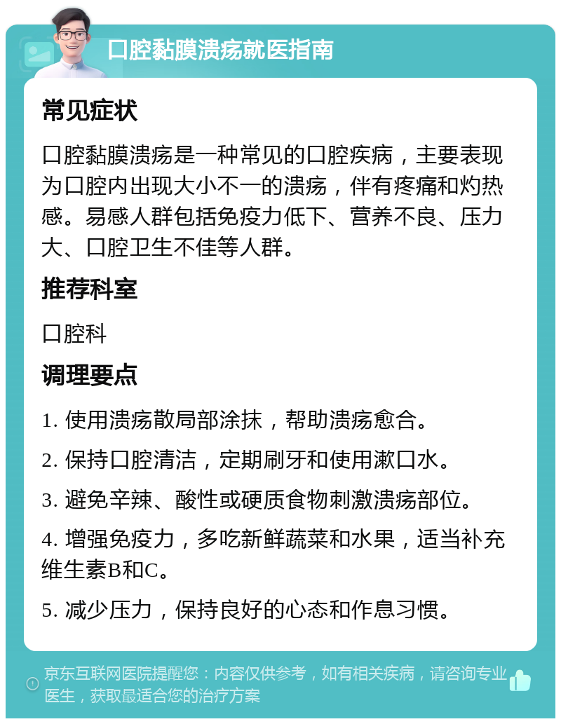 口腔黏膜溃疡就医指南 常见症状 口腔黏膜溃疡是一种常见的口腔疾病，主要表现为口腔内出现大小不一的溃疡，伴有疼痛和灼热感。易感人群包括免疫力低下、营养不良、压力大、口腔卫生不佳等人群。 推荐科室 口腔科 调理要点 1. 使用溃疡散局部涂抹，帮助溃疡愈合。 2. 保持口腔清洁，定期刷牙和使用漱口水。 3. 避免辛辣、酸性或硬质食物刺激溃疡部位。 4. 增强免疫力，多吃新鲜蔬菜和水果，适当补充维生素B和C。 5. 减少压力，保持良好的心态和作息习惯。